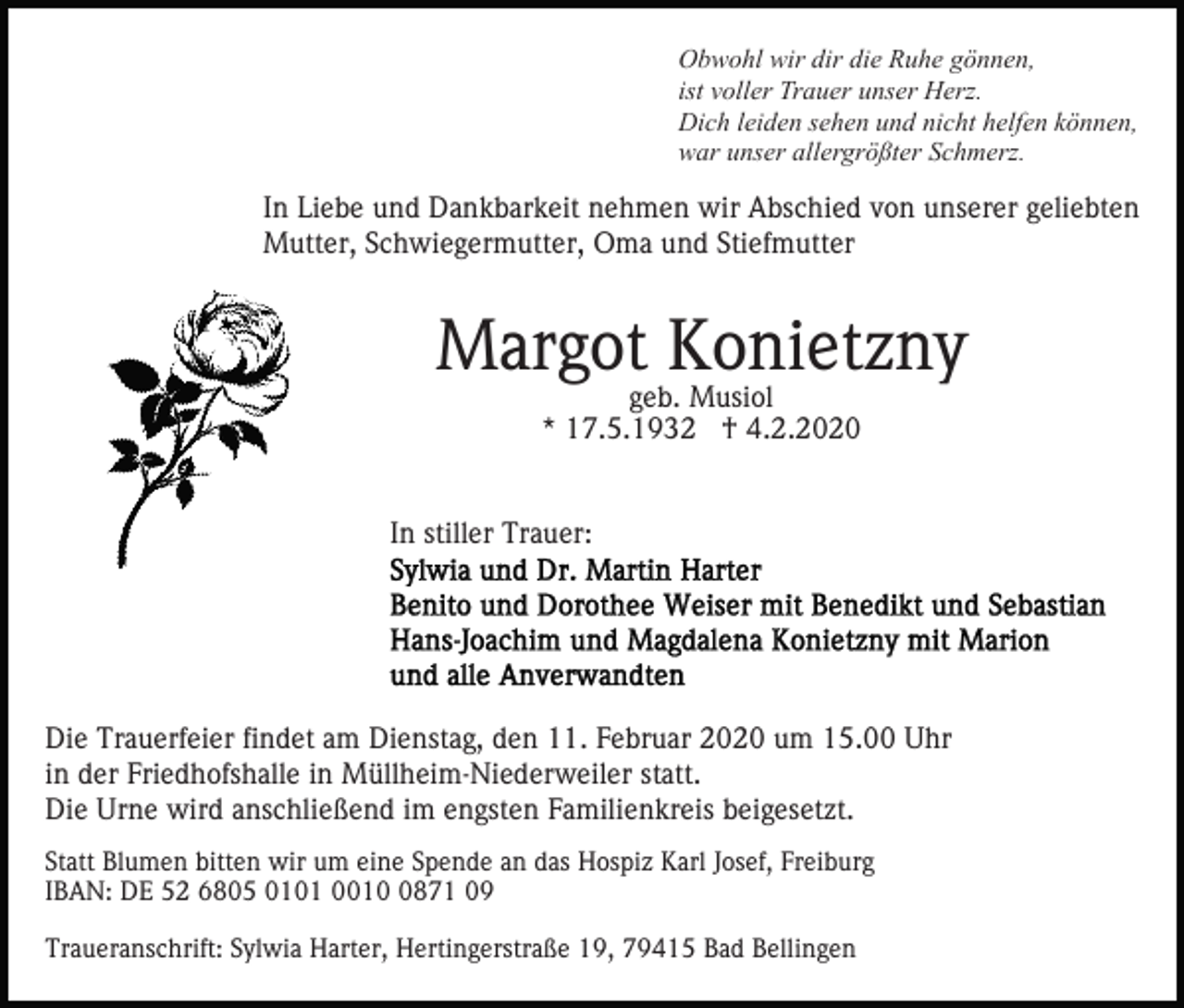 <p>Obwohl wir dir die Ruhe gönnen,<br />ist voller Trauer unser Herz.<br />Dich leiden sehen und nicht helfen können,<br />war unser allergrößter Schmerz.</p><p>In Liebe und Dankbarkeit nehmen wir Abschied von unserer geliebten<br />Mutter, Schwiegermutter, Oma und Stiefmutter</p><p>Margot Konietzny<br />geb. Musiol<br />* 17.5.1932 † 4.2.2020</p><p>In stiller Trauer:</p><p>Die Trauerfeier findet am Dienstag, den 11. Februar 2020 um 15.00 Uhr<br />in der Friedhofshalle in Müllheim-Niederweiler statt.<br />Die Urne wird anschließend im engsten Familienkreis beigesetzt.<br />Statt Blumen bitten wir um eine Spende an das Hospiz Karl Josef, Freiburg<br />IBAN: DE 52 6805 0101 001871 09<br />Traueranschrift: Sylwia Harter, Hertingerstraße 19, 79415 Bad Bellingen</p>