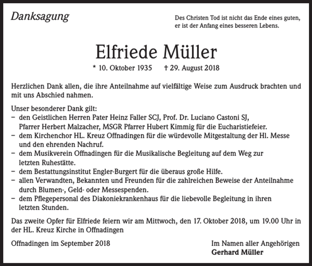 <p>Danksagung</p><p>Des Christen Tod ist nicht das Ende eines guten,<br />er ist der Anfang eines besseren Lebens.</p><p>Elfriede Müller<br />* 10. Oktober 1935 † 29. August 2018<br />Herzlichen Dank allen, die ihre Anteilnahme auf vielfältige Weise zum Ausdruck brachten und<br />mit uns Abschied nahmen.<br />Unser besonderer Dank gilt:<br />– den Geistlichen Herren Pater Heinz Faller SCJ, Prof. Dr. Luciano Castoni SJ,<br />Pfarrer Herbert Malzacher, MSGR Pfarrer Hubert Kimmig für die Eucharistiefeier.<br />– dem Kirchenchor HL. Kreuz Offnadingen für die würdevolle Mitgestaltung der Hl. Messe<br />und den ehrenden Nachruf.<br />– dem Musikverein Offnadingen für die Musikalische Begleitung auf dem Weg zur<br />letzten Ruhestätte.<br />– dem Bestattungsinstitut Engler-Burgert für die überaus große Hilfe.<br />– allen Verwandten, Bekannten und Freunden für die zahlreichen Beweise der Anteilnahme<br />durch Blumen-, Geld- oder Messespenden.<br />– dem Pflegepersonal des Diakoniekrankenhaus für die liebevolle Begleitung in ihren<br />letzten Stunden.<br />Das zweite Opfer für Elfriede feiern wir am Mittwoch, den 17. Oktober 2018, um 19.00 Uhr in<br />der HL. Kreuz Kirche in Offnadingen<br />Offnadingen im September 2018</p><p>Im Namen aller Angehörigen<br />Gerhard Müller</p>