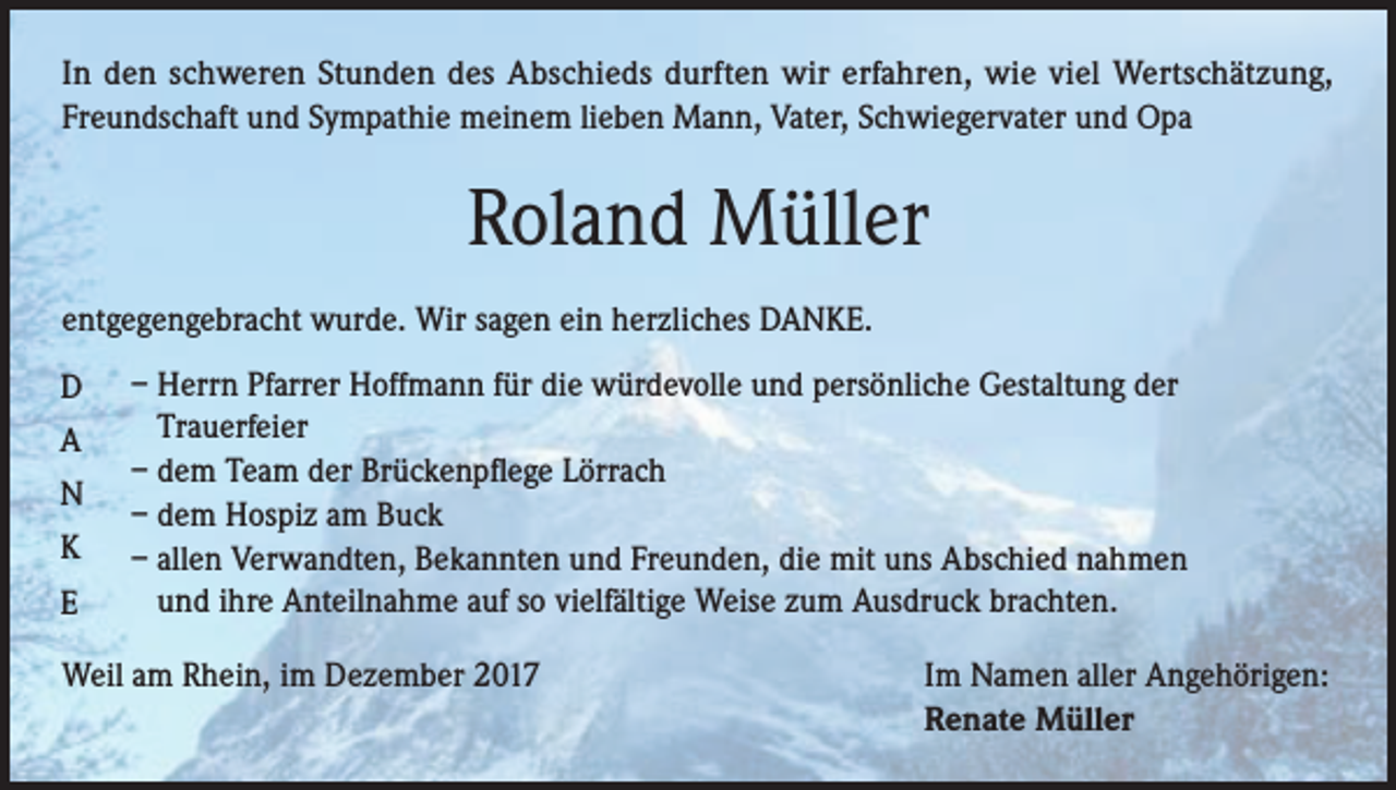 <p>In den schweren Stunden des Abschieds durften wir erfahren, wie viel Wertschätzung,<br />Freundschaft und Sympathie meinem lieben Mann, Vater, Schwiegervater und Opa</p><p>Roland Müller<br />entgegengebracht wurde. Wir sagen ein herzliches DANKE.<br />D<br />A<br />N<br />K<br />E</p><p>– Herrn Pfarrer Hoffmann für die würdevolle und persönliche Gestaltung der<br />Trauerfeier<br />– dem Team der Brückenpflege Lörrach<br />– dem Hospiz am Buck<br />– allen Verwandten, Bekannten und Freunden, die mit uns Abschied nahmen<br />und ihre Anteilnahme auf so vielfältige Weise zum Ausdruck brachten.</p><p>Weil am Rhein, im Dezember 2017 Im Namen aller Angehörigen:<br />Renate Müller</p>