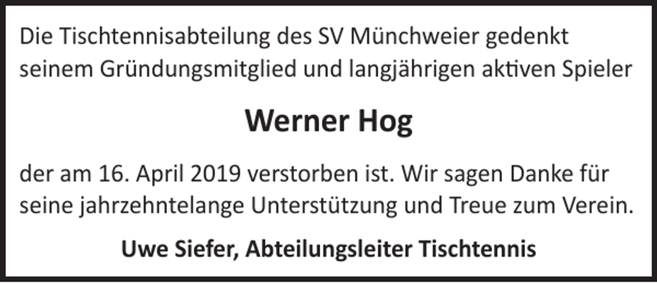 <p>Die Tischtennisabteilung des SV Münchweier gedenkt<br />seinem Gründungsmitglied und langjährigen aktiven Spieler</p><p>Werner Hog<br />der am 16. April 2019 verstorben ist. Wir sagen Danke für<br />seine jahrzehntelange Unterstützung und Treue zum Verein.<br />Uwe Siefer, Abteilungsleiter Tischtennis</p>