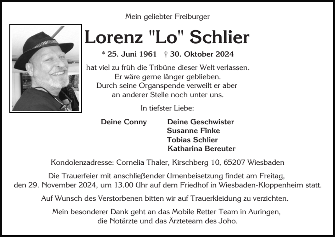 <p>Mein geliebter Freiburger</p><p>Lorenz "Lo" Schlier<br />* 25. Juni 1961 † 30. Oktober 2024<br />hat viel zu früh die Tribüne dieser Welt verlassen.<br />Er wäre gerne länger geblieben.<br />Durch seine Organspende verweilt er aber<br />an anderer Stelle noch unter uns.<br />In tiefster Liebe:<br />Deine Conny</p><p>Deine Geschwister<br />Susanne Finke<br />Tobias Schlier<br />Katharina Bereuter</p><p>Kondolenzadresse: Cornelia Thaler, Kirschberg 10, 65207 Wiesbaden<br />Die Trauerfeier mit anschließender Urnenbeisetzung findet am Freitag,<br />den 29. November 2024, um 13.00 Uhr auf dem Friedhof in Wiesbaden-Kloppenheim statt.<br />Auf Wunsch des Verstorbenen bitten wir auf Trauerkleidung zu verzichten.<br />Mein besonderer Dank geht an das Mobile Retter Team in Auringen,<br />die Notärzte und das Ärzteteam des Joho.</p>