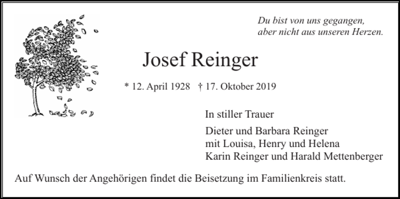 <p>Du bist von uns gegangen,<br />aber nicht aus unseren Herzen.</p><p>Josef Reinger<br />* 12. April 1928 † 17. Oktober 2019</p><p>In stiller Trauer<br />Dieter und Barbara Reinger<br />mit Louisa, Henry und Helena<br />Karin Reinger und Harald Mettenberger<br />Auf Wunsch der Angehörigen findet die Beisetzung im Familienkreis statt.</p>