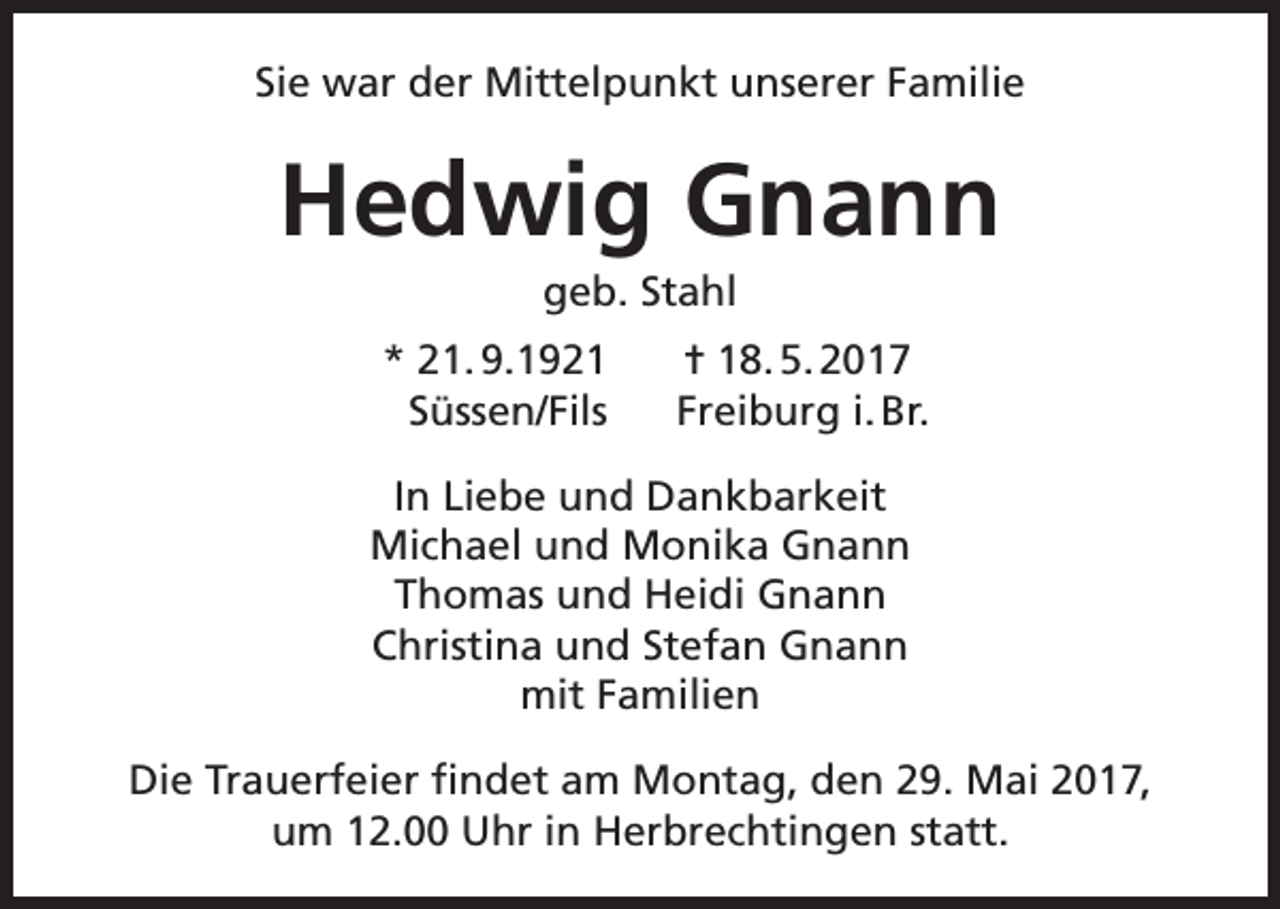 <p>Sie war der Mittelpunkt unserer Familie</p><p>Hedwig Gnann<br />geb. Stahl</p><p>* 21. 9.1921<br />Süssen/Fils</p><p>✝ 18. 5. 2017<br />Freiburg i. Br.</p><p>In Liebe und Dankbarkeit<br />Michael und Monika Gnann<br />Thomas und Heidi Gnann<br />Christina und Stefan Gnann<br />mit Familien<br />Die Trauerfeier findet am Montag, den 29. Mai 2017,<br />um 12.00 Uhr in Herbrechtingen statt.</p>