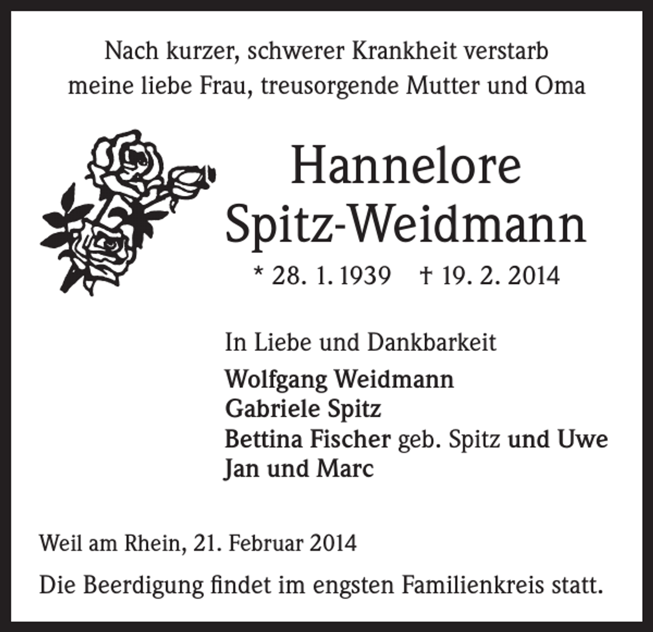 <p>Nach kurzer, schwerer Krankheit verstarb<br />meine liebe Frau, treusorgende Mutter und Oma</p><p>Hannelore<br />Spitz-Weidmann<br />* 28. 1. 1939 † 19. 2. 2014<br />In Liebe und Dankbarkeit<br />Wolfgang Weidmann<br />Gabriele Spitz<br />Bettina Fischer geb. Spitz und Uwe<br />Jan und Marc<br />Weil am Rhein, 21. Februar 2014</p><p>Die Beerdigung findet im engsten Familienkreis statt.</p>