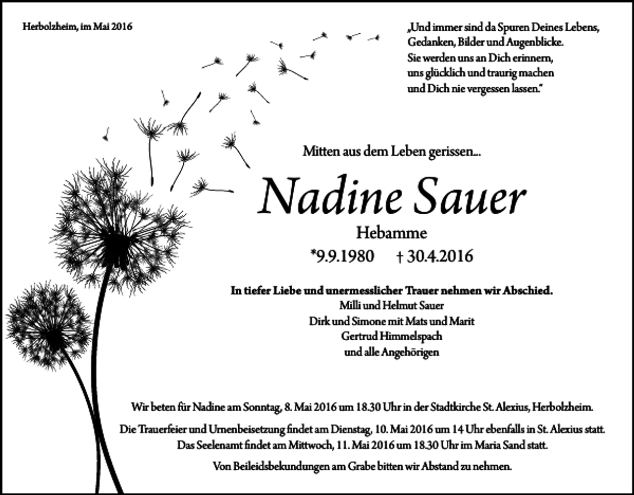 <p>Herbolzheim, im Mai 2016</p><p>„Und immer sind da Spuren Deines Lebens,<br />Gedanken, Bilder und Augenblicke.<br />Sie werden uns an Dich erinnern,<br />uns glücklich und traurig machen<br />und Dich nie vergessen lassen.“</p><p>Mitten aus dem Leben gerissen...</p><p>Nadine Sauer<br />Hebamme<br />*9.9.1980 † 30.4.2016</p><p>In tiefer Liebe und unermesslicher Trauer nehmen wir Abschied.<br />Milli und Helmut Sauer<br />Dirk und Simone mit Mats und Marit<br />Gertrud Himmelspach<br />und alle Angehörigen</p><p>Wir beten für Nadine am Sonntag, 8. Mai 2016 um 18.30 Uhr in der Stadtkirche St. Alexius, Herbolzheim.<br />Die Trauerfeier und Urnenbeisetzung findet am Dienstag, 10. Mai 2016 um 14 Uhr ebenfalls in St. Alexius statt.<br />Das Seelenamt findet am Mittwoch, 11. Mai 2016 um 18.30 Uhr im Maria Sand statt.<br />Von Beileidsbekundungen am Grabe bitten wir Abstand zu nehmen.</p>