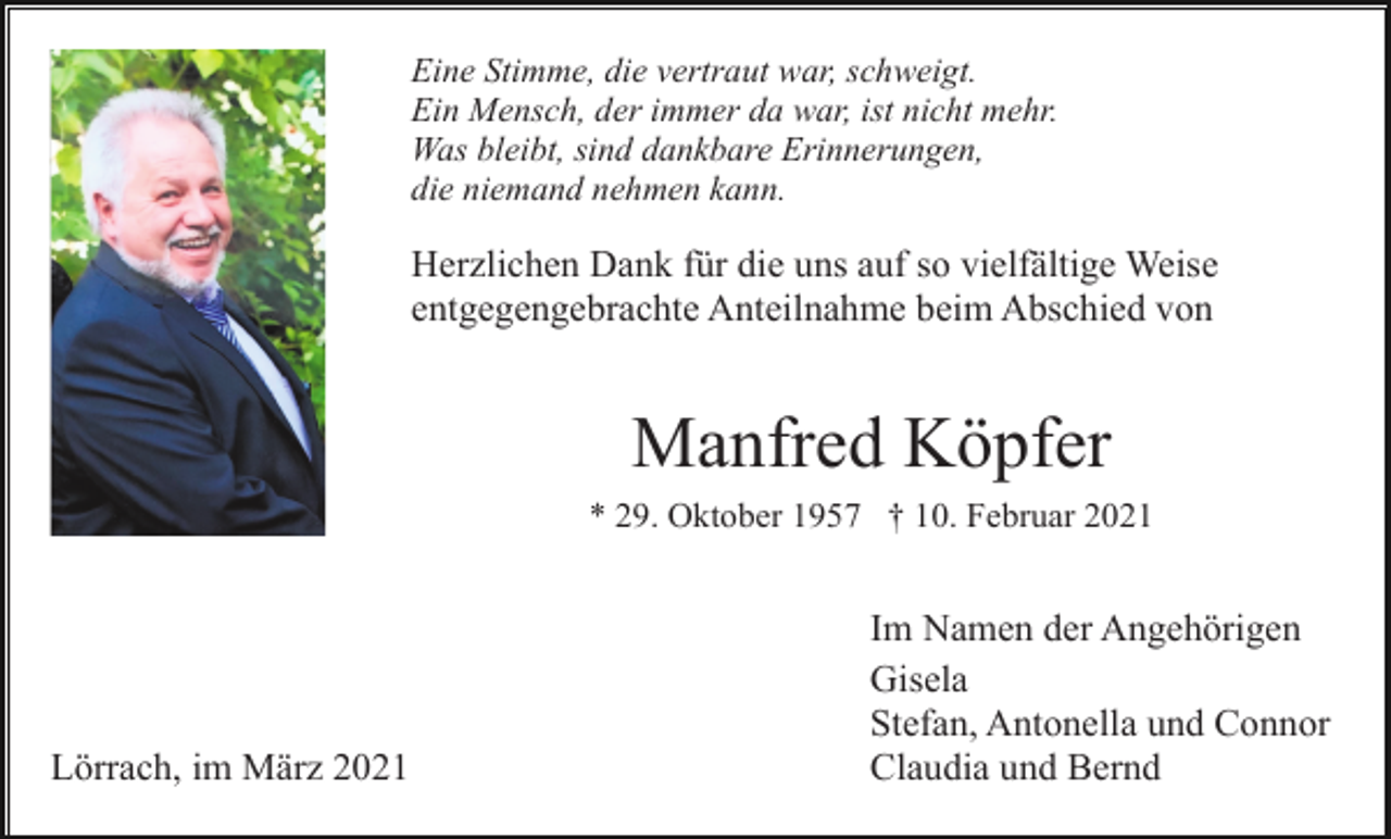 <p>Eine Stimme, die vertraut war, schweigt.<br />Ein Mensch, der immer da war, ist nicht mehr.<br />Was bleibt, sind dankbare Erinnerungen,<br />die niemand nehmen kann.</p><p>Herzlichen Dank für die uns auf so vielfältige Weise<br />entgegengebrachte Anteilnahme beim Abschied von</p><p>Manfred Köpfer<br />* 29. Oktober 1957 † 10. Februar 2021</p><p>Lörrach, im März 2021</p><p>Im Namen der Angehörigen<br />Gisela<br />Stefan, Antonella und Connor<br />Claudia und Bernd</p>