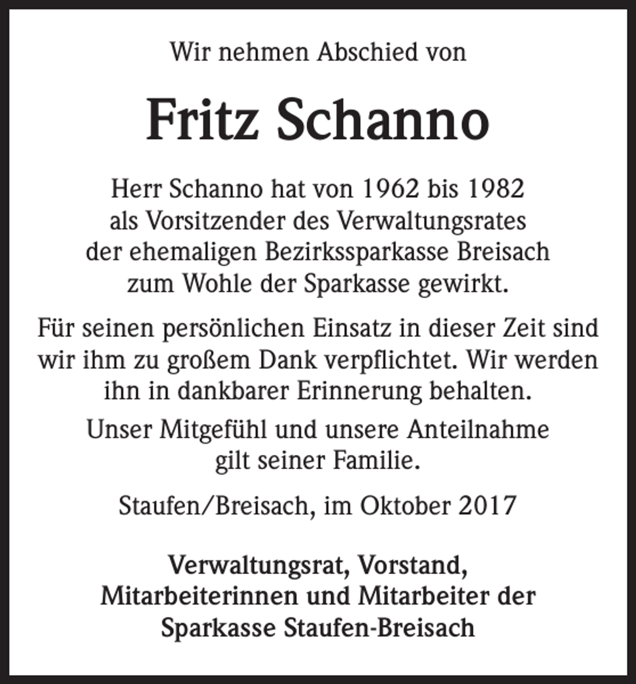<p>Wir nehmen Abschied von</p><p>Fritz Schanno<br />Herr Schanno hat von 1962 bis 1982<br />als Vorsitzender des Verwaltungsrates<br />der ehemaligen Bezirkssparkasse Breisach<br />zum Wohle der Sparkasse gewirkt.<br />Für seinen persönlichen Einsatz in dieser Zeit sind<br />wir ihm zu großem Dank verpflichtet. Wir werden<br />ihn in dankbarer Erinnerung behalten.<br />Unser Mitgefühl und unsere Anteilnahme<br />gilt seiner Familie.<br />Staufen/Breisach, im Oktober 2017<br />Verwaltungsrat, Vorstand,<br />Mitarbeiterinnen und Mitarbeiter der<br />Sparkasse Staufen-Breisach</p>