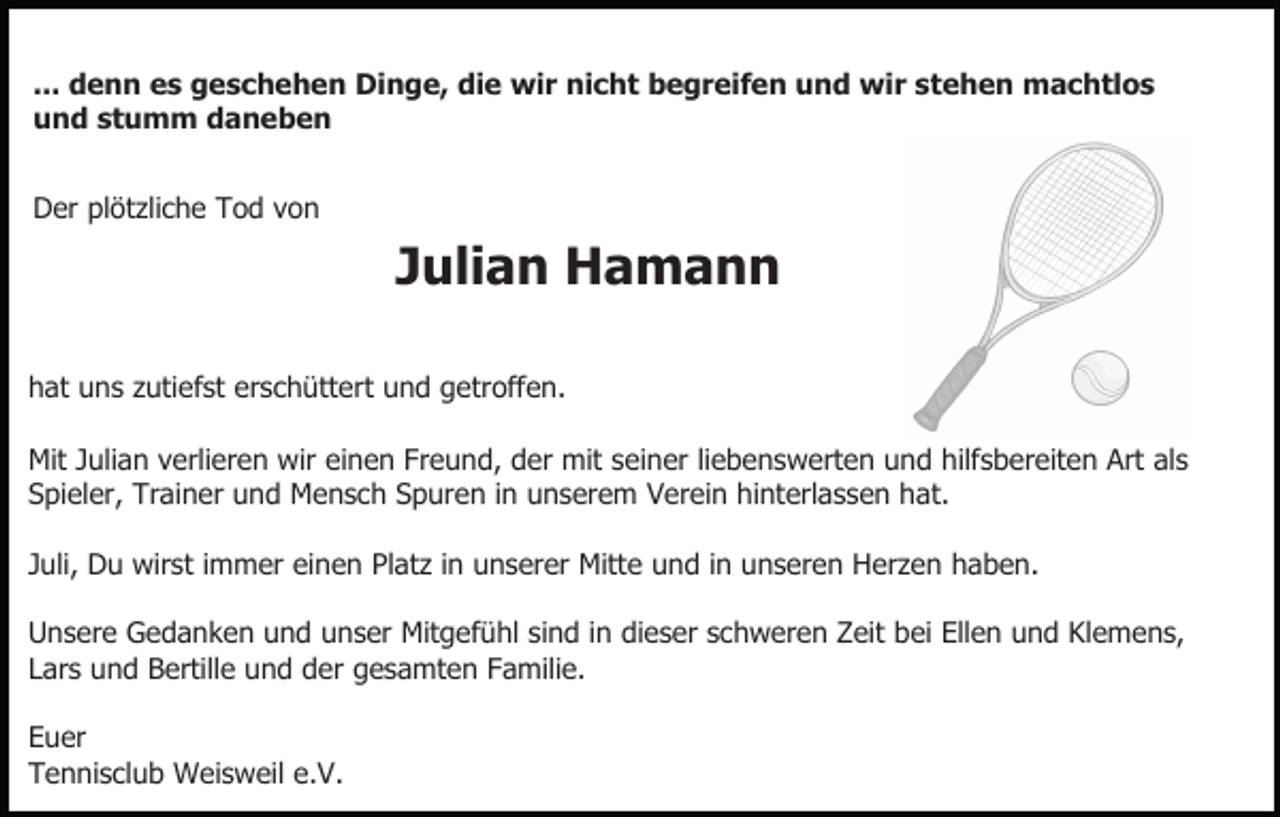 <p>... denn es geschehen Dinge, die wir nicht begreifen und wir stehen machtlos<br />und stumm daneben<br />Der plötzliche Tod von</p><p>Julian Hamann<br />hat uns zutiefst erschüttert und getroffen.<br />Mit Julian verlieren wir einen Freund, der mit seiner liebenswerten und hilfsbereiten Art als<br />Spieler, Trainer und Mensch Spuren in unserem Verein hinterlassen hat.<br />Juli, Du wirst immer einen Platz in unserer Mitte und in unseren Herzen haben.<br />Unsere Gedanken und unser Mitgefühl sind in dieser schweren Zeit bei Ellen und Klemens,<br />Lars und Bertille und der gesamten Familie.<br />Euer<br />Tennisclub Weisweil e.V.</p>