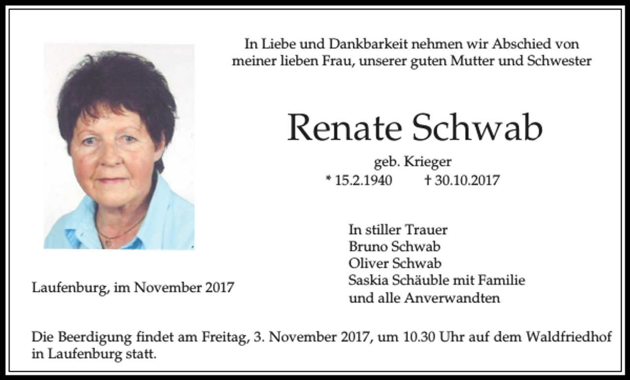 <p>In Liebe und Dankbarkeit nehmen wir Abschied von<br />meiner lieben Frau, unserer guten Mutter und Schwester</p><p>Renate Schwab<br />geb. Krieger<br />* 15.2.1940<br />† 30.10.2017</p><p>Laufenburg, im November 2017</p><p>In stiller Trauer<br />Bruno Schwab<br />Oliver Schwab<br />Saskia Schäuble mit Familie<br />und alle Anverwandten</p><p>Die Beerdigung findet am Freitag, 3. November 2017, um 10.30 Uhr auf dem Waldfriedhof<br />in Laufenburg statt.</p>