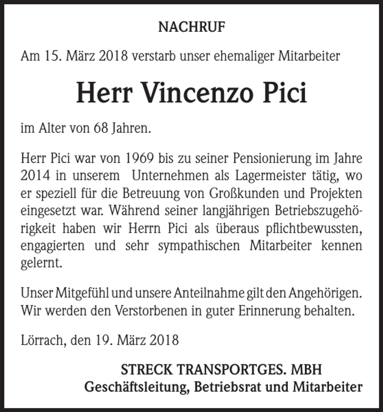 <p>NACHRUF<br />Am 15. März 2018 verstarb unser ehemaliger Mitarbeiter</p><p>Herr Vincenzo Pici<br />im Alter von 68 Jahren.<br />Herr Pici war von 1969 bis zu seiner Pensionierung im Jahre<br />2014 in unserem Unternehmen als Lagermeister tätig, wo<br />er speziell für die Betreuung von Großkunden und Projekten<br />eingesetzt war. Während seiner langjährigen Betriebszugehörigkeit haben wir Herrn Pici als überaus pflichtbewussten,<br />engagierten und sehr sympathischen Mitarbeiter kennen<br />gelernt.<br />Unser Mitgefühl und unsere Anteilnahme gilt den Angehörigen.<br />Wir werden den Verstorbenen in guter Erinnerung behalten.<br />Lörrach, den 19. März 2018</p><p>STRECK TRANSPORTGES. MBH<br />Geschäftsleitung, Betriebsrat und Mitarbeiter</p>