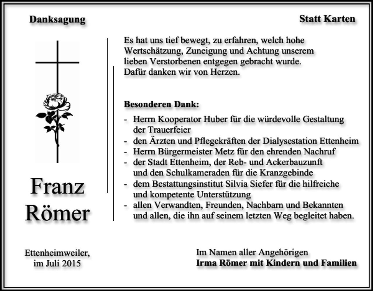<p>Statt Karten</p><p>Danksagung</p><p>Es hat uns tief bewegt, zu erfahren, welch hohe<br />Wertschätzung, Zuneigung und Achtung unserem<br />lieben Verstorbenen entgegen gebracht wurde.<br />Dafür danken wir von Herzen.<br />Besonderen Dank:</p><p>Franz<br />Römer<br />Ettenheimweiler,<br />im Juli 2015</p><p>- Herrn Kooperator Huber für die würdevolle Gestaltung<br />der Trauerfeier<br />- den Ärzten und Pflegekräften der Dialysestation Ettenheim<br />- Herrn Bürgermeister Metz für den ehrenden Nachruf<br />- der Stadt Ettenheim, der Reb- und Ackerbauzunft<br />und den Schulkameraden für die Kranzgebinde<br />- dem Bestattungsinstitut Silvia Siefer für die hilfreiche<br />und kompetente Unterstützung<br />- allen Verwandten, Freunden, Nachbarn und Bekannten<br />und allen, die ihn auf seinem letzten Weg begleitet haben.</p><p>Im Namen aller Angehörigen<br />Irma Römer mit Kindern und Familien</p>