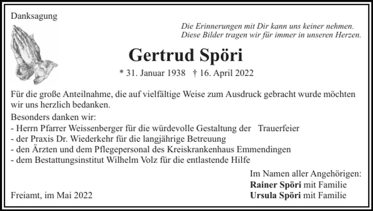 <p>Danksagung</p><p>Die Erinnerungen mit Dir kann uns keiner nehmen.<br />Diese Bilder tragen wir für immer in unseren Herzen.</p><p>Gertrud Spöri<br />* 31. Januar 1938 † 16. April 2022<br />Für die große Anteilnahme, die auf vielfältige Weise zum Ausdruck gebracht wurde möchten<br />wir uns herzlich bedanken.<br />Besonders danken wir:<br />- Herrn Pfarrer Weissenberger für die würdevolle Gestaltung der Trauerfeier<br />- der Praxis Dr. Wiederkehr für die langjährige Betreuung<br />- den Ärzten und dem Pflegepersonal des Kreiskrankenhaus Emmendingen<br />- dem Bestattungsinstitut Wilhelm Volz für die entlastende Hilfe<br />Im Namen aller Angehörigen:<br />Rainer Spöri mit Familie<br />Freiamt, im Mai 2022<br />Ursula Spöri mit Familie</p>