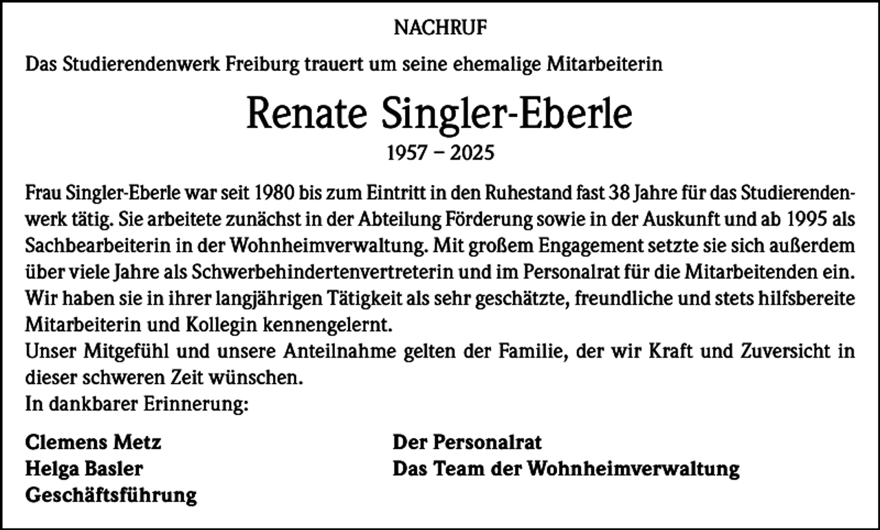 <p>NACHRUF<br />Das Studierendenwerk Freiburg trauert um seine ehemalige Mitarbeiterin</p><p>Renate Singler-Eberle<br />1957 – 2025<br />Frau Singler-Eberle war seit 1980 bis zum Eintritt in den Ruhestand fast 38 Jahre für das Studierendenwerk tätig. Sie arbeitete zunächst in der Abteilung Förderung sowie in der Auskunft und ab 1995 als<br />Sachbearbeiterin in der Wohnheimverwaltung. Mit großem Engagement setzte sie sich außerdem<br />über viele Jahre als Schwerbehindertenvertreterin und im Personalrat für die Mitarbeitenden ein.<br />Wir haben sie in ihrer langjährigen Tätigkeit als sehr geschätzte, freundliche und stets hilfsbereite<br />Mitarbeiterin und Kollegin kennengelernt.<br />Unser Mitgefühl und unsere Anteilnahme gelten der Familie, der wir Kraft und Zuversicht in<br />dieser schweren Zeit wünschen.<br />In dankbarer Erinnerung:<br />Clemens Metz<br />Helga Basler<br />Geschäftsführung</p><p>Der Personalrat<br />Das Team der Wohnheimverwaltung</p>