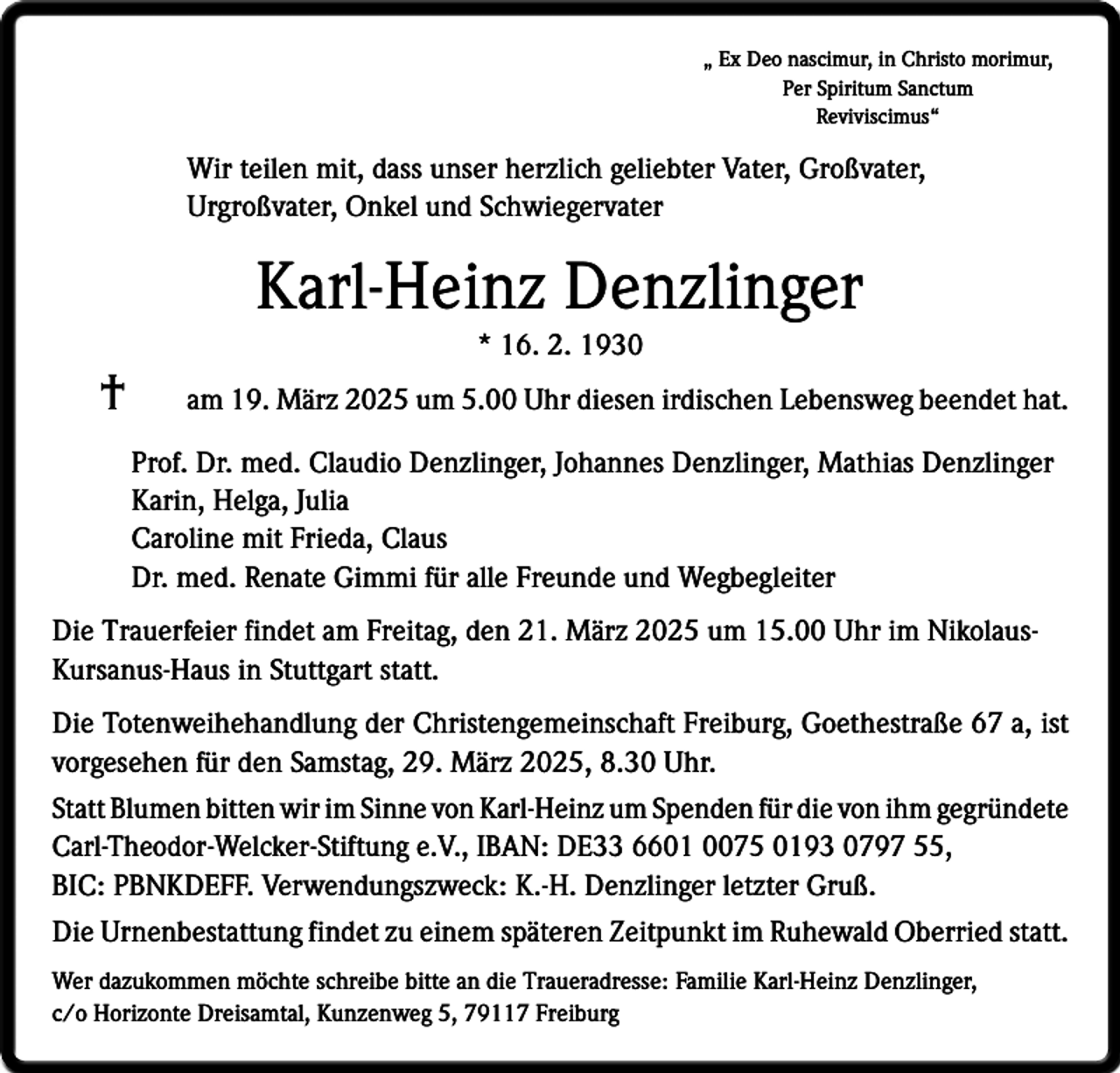 <p>„ Ex Deo nascimur, in Christo morimur,<br />Per Spiritum Sanctum<br />Reviviscimus“</p><p>Wir teilen mit, dass unser herzlich geliebter Vater, Großvater,<br />Urgroß­vater, Onkel und Schwiegervater</p><p>Karl-Heinz Denzlinger<br />†</p><p>* 16. 2. 1930<br />am 19. März 2025 um 5.00 Uhr diesen irdischen Lebensweg beendet hat.<br />Prof. Dr. med. Claudio Denzlinger, Johannes Denzlinger, Mathias Denzlinger<br />Karin, Helga, Julia<br />Caroline mit Frieda, Claus<br />Dr. med. Renate Gimmi für alle Freunde und Wegbegleiter</p><p>Die Trauerfeier findet am Freitag, den 21. März 2025 um 15.00 Uhr im NikolausKursanus-Haus in Stuttgart statt.<br />Die Totenweihehandlung der Christengemeinschaft Freiburg, Goethestraße 67 a, ist<br />vorgesehen für den Samstag, 29. März 2025, 8.30 Uhr.<br />Statt Blumen bitten wir im Sinne von Karl-Heinz um Spenden für die von ihm ­gegründete<br />Carl-Theodor-Welcker-Stiftung e.V., IBAN: DE33 6601 0075 0193 0797 55,<br />BIC: PBNKDEFF. Verwendungszweck: K.-H. Denzlinger letzter Gruß.<br />Die Urnenbestattung findet zu einem späteren Zeitpunkt im Ruhewald Oberried statt.<br />Wer dazukommen möchte schreibe bitte an die Traueradresse: Familie Karl-Heinz Denzlinger,<br />c/o Horizonte Dreisamtal, Kunzenweg 5, 79117 Freiburg</p>