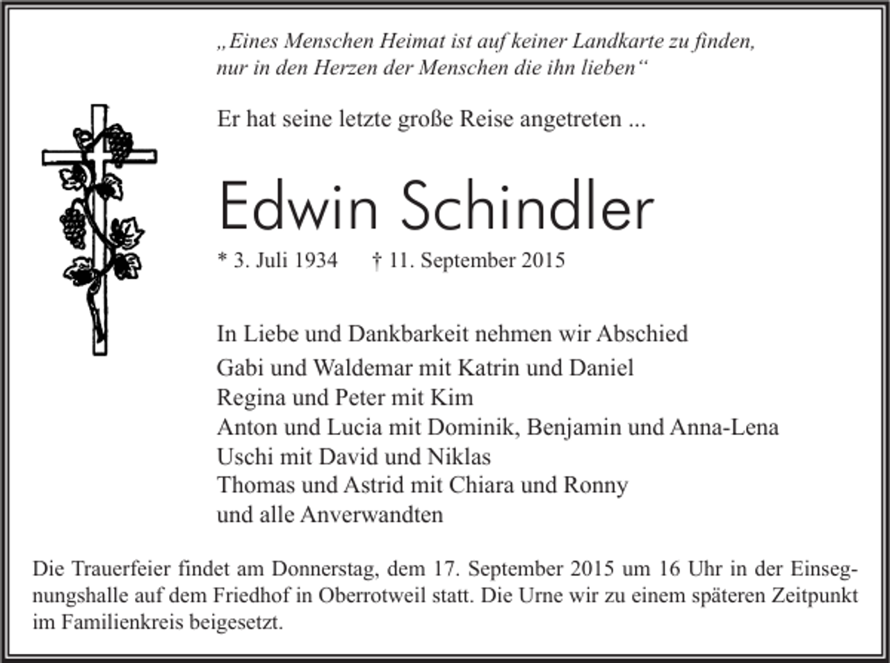 <p>„Eines Menschen Heimat ist auf keiner Landkarte zu finden,<br />nur in den Herzen der Menschen die ihn lieben“</p><p>Er hat seine letzte große Reise angetreten ...</p><p>Edwin Schindler<br />* 3. Juli 1934</p><p>† 11. September 2015</p><p>In Liebe und Dankbarkeit nehmen wir Abschied<br />Gabi und Waldemar mit Katrin und Daniel<br />Regina und Peter mit Kim<br />Anton und Lucia mit Dominik, Benjamin und Anna-Lena<br />Uschi mit David und Niklas<br />Thomas und Astrid mit Chiara und Ronny<br />und alle Anverwandten<br />Die Trauerfeier findet am Donnerstag, dem 17. September 2015 um 16 Uhr in der Einsegnungshalle auf dem Friedhof in Oberrotweil statt. Die Urne wir zu einem späteren Zeitpunkt<br />im Familienkreis beigesetzt.</p>