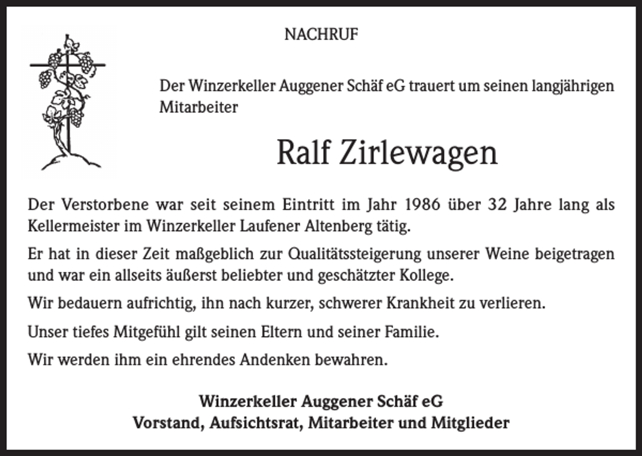 <p>NACHRUF<br />Der Winzerkeller Auggener Schäf eG trauert um seinen langjährigen<br />Mitarbeiter</p><p>Ralf Zirlewagen<br />Der Verstorbene war seit seinem Eintritt im Jahr 1986 über 32 Jahre lang als<br />Kellermeister im Winzerkeller Laufener Altenberg tätig.<br />Er hat in dieser Zeit maßgeblich zur Qualitätssteigerung unserer Weine beigetragen<br />und war ein allseits äußerst beliebter und geschätzter Kollege.<br />Wir bedauern aufrichtig, ihn nach kurzer, schwerer Krankheit zu verlieren.<br />Unser tiefes Mitgefühl gilt seinen Eltern und seiner Familie.<br />Wir werden ihm ein ehrendes Andenken bewahren.<br />Winzerkeller Auggener Schäf eG<br />Vorstand, Aufsichtsrat, Mitarbeiter und Mitglieder</p>