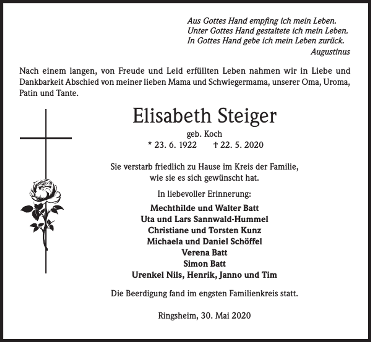 <p>Aus Gottes Hand empfing ich mein Leben.<br />Unter Gottes Hand gestaltete ich mein Leben.<br />In Gottes Hand gebe ich mein Leben zurück.<br />Augustinus</p><p>Nach einem langen, von Freude und Leid erfüllten Leben nahmen wir in Liebe und<br />Dankbarkeit Abschied von meiner lieben Mama und Schwiegermama, unserer Oma, Uroma,<br />Patin und Tante.</p><p>Elisabeth Steiger<br />geb. Koch<br />* 23. 6. 1922<br />† 22. 5. 2020</p><p>Sie verstarb friedlich zu Hause im Kreis der Familie,<br />wie sie es sich gewünscht hat.<br />In liebevoller Erinnerung:<br />Mechthilde und Walter Batt<br />Uta und Lars Sannwald-Hummel<br />Christiane und Torsten Kunz<br />Michaela und Daniel Schöffel<br />Verena Batt<br />Simon Batt<br />Urenkel Nils, Henrik, Janno und Tim<br />Die Beerdigung fand im engsten Familienkreis statt.<br />Ringsheim, 30. Mai 2020</p>