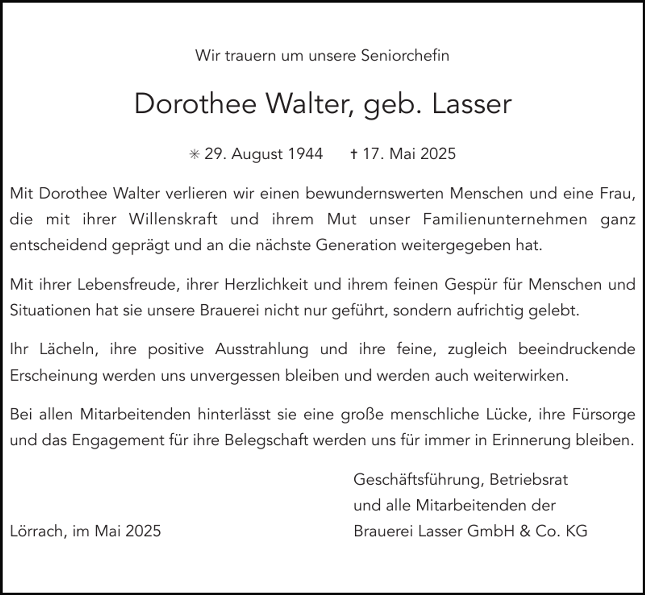 <p>Wir trauern um unsere Seniorchefin</p><p>Dorothee Walter, geb. Lasser<br />✳ 29. August 1944</p><p>✝ 17. Mai 2025</p><p>Mit Dorothee Walter verlieren wir einen bewundernswerten Menschen und eine Frau,<br />die mit ihrer Willenskraft und ihrem Mut unser Familienunternehmen ganz<br />entscheidend geprägt und an die nächste Generation weitergegeben hat.<br />Mit ihrer Lebensfreude, ihrer Herzlichkeit und ihrem feinen Gespür für Menschen und<br />Situationen hat sie unsere Brauerei nicht nur geführt, sondern aufrichtig gelebt.<br />Ihr Lächeln, ihre positive Ausstrahlung und ihre feine, zugleich beeindruckende<br />Erscheinung werden uns unvergessen bleiben und werden auch weiterwirken.<br />Bei allen Mitarbeitenden hinterlässt sie eine große menschliche Lücke, ihre Fürsorge<br />und das Engagement für ihre Belegschaft werden uns für immer in Erinnerung bleiben.<br />Geschäftsführung, Betriebsrat<br />und alle Mitarbeitenden der<br />Lörrach, im Mai 2025</p><p>Brauerei Lasser GmbH &amp; Co. KG</p>
