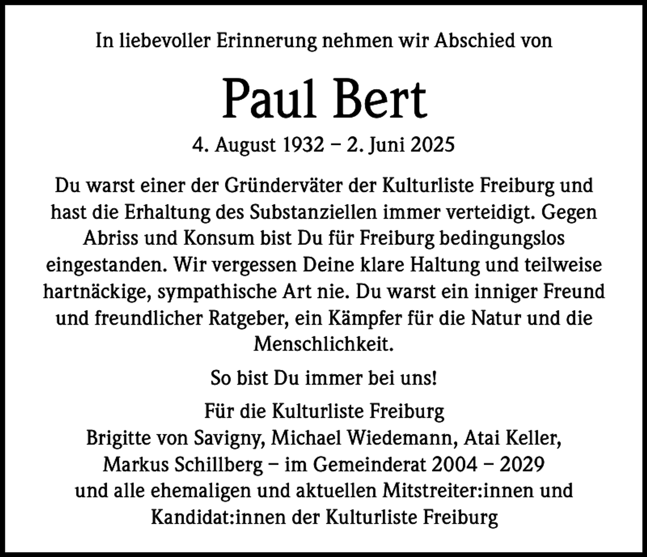 <p>In liebevoller Erinnerung nehmen wir Abschied von</p><p>Paul Bert</p><p>4. August 1932 – 2. Juni 2025<br />Du warst einer der Gründerväter der Kulturliste Freiburg und<br />hast die Erhaltung des Substanziellen immer verteidigt. Gegen<br />Abriss und Konsum bist Du für Freiburg bedingungslos<br />eingestanden. Wir vergessen Deine klare Haltung und teilweise<br />hartnäckige, sympathische Art nie. Du warst ein inniger Freund<br />und freundlicher Ratgeber, ein Kämpfer für die Natur und die<br />Menschlichkeit.<br />So bist Du immer bei uns!<br />Für die Kulturliste Freiburg<br />Brigitte von Savigny, Michael Wiedemann, Atai Keller,<br />Markus Schillberg – im Gemeinderat 2004 – 2029<br />und alle ehemaligen und aktuellen Mitstreiter:innen und<br />Kandidat:innen der Kulturliste Freiburg</p>