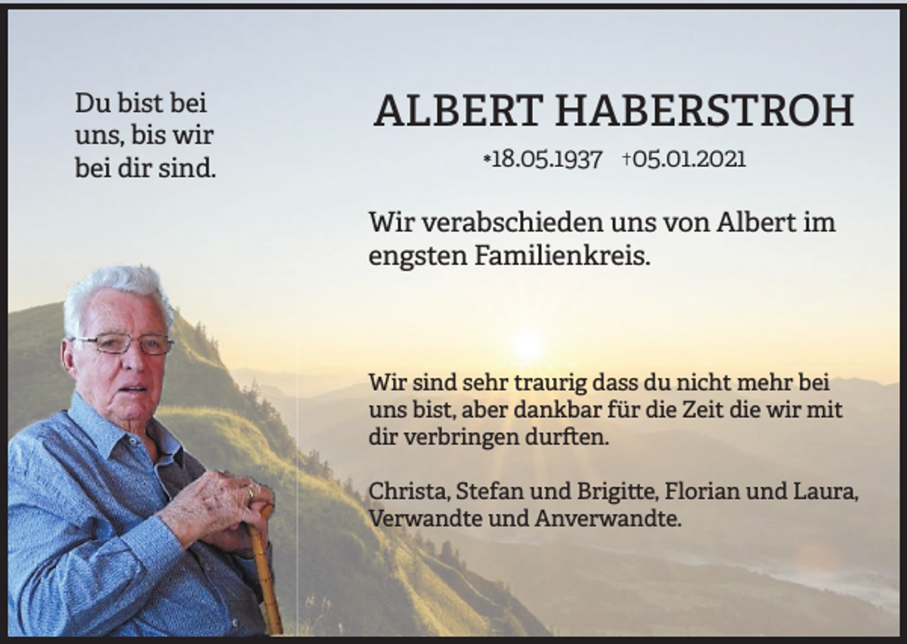 <p>Du bist bei<br />uns, bis wir<br />bei dir sind.</p><p>ALBERT HABERSTROH<br /></p><p>18.05.1937</p><p>†05.01.2021</p><p>Wir verabschieden uns von Albert im<br />engsten Familienkreis.</p><p>Wir sind sehr traurig dass du nicht mehr bei<br />uns bist, aber dankbar für die Zeit die wir mit<br />dir verbringen dur en.<br />Christa, Stefan und Brigi e, Florian und Laura,<br />Verwandte und Anverwandte.</p>