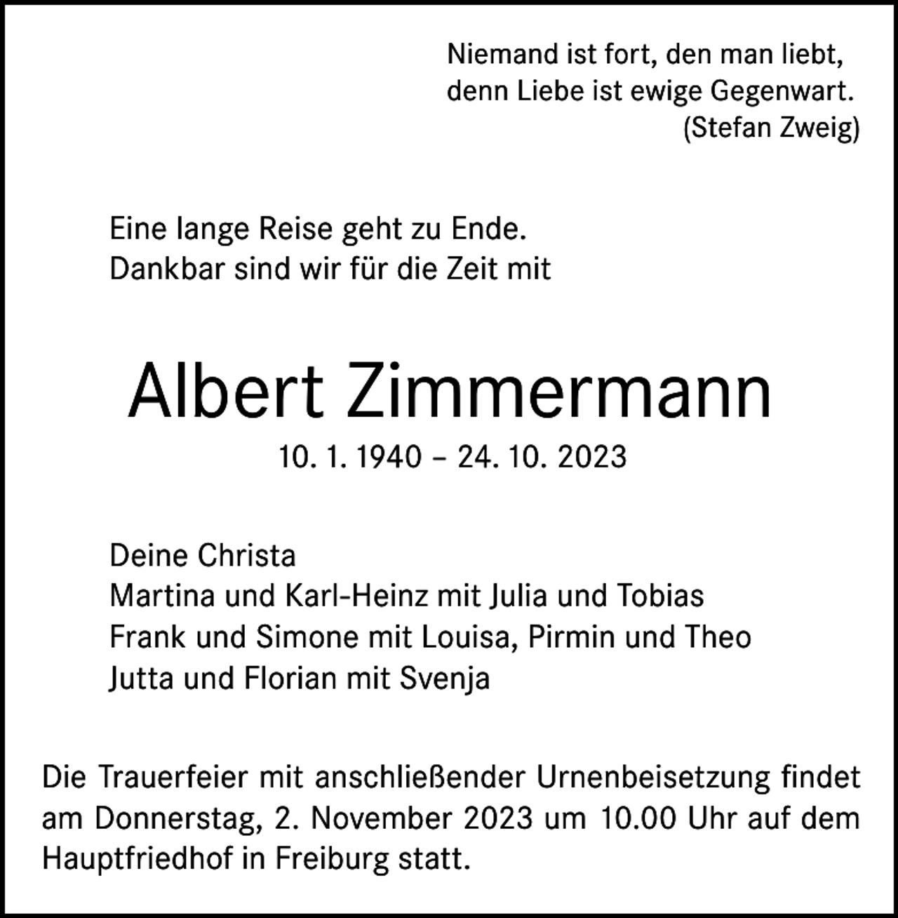 <p>Niemand ist fort, den man liebt,<br />denn Liebe ist ewige Gegenwart.</p><p>(Stefan Zweig)</p><p>Eine lange Reise geht zu Ende.<br />Dankbar sind wir für die Zeit mit</p><p>Albert Zimmermann<br />10. 1. 1940 – 24. 10. 2023</p><p>Deine Christa<br />Martina und Karl-Heinz mit Julia und Tobias<br />Frank und Simone mit Louisa, Pirmin und Theo<br />Jutta und Florian mit Svenja<br />Die Trauerfeier mit anschließender Urnenbeisetzung findet<br />am Donnerstag, 2. November 2023 um 10.00 Uhr auf dem<br />Hauptfriedhof in Freiburg statt.</p>