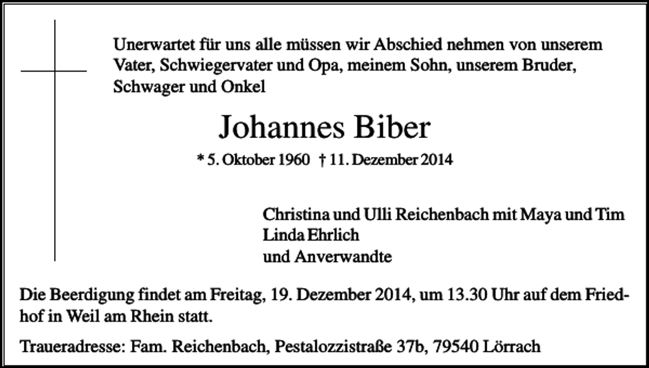 <p>Unerwartet für uns alle müssen wir Abschied nehmen von unserem<br />Vater, Schwiegervater und Opa, meinem Sohn, unserem Bruder,<br />Schwager und Onkel</p><p>Johannes Biber<br />* 5. Oktober 1960 † 11. Dezember 2014</p><p>Christina und Ulli Reichenbach mit Maya und Tim<br />Linda Ehrlich<br />und Anverwandte<br />Die Beerdigung findet am Freitag, 19. Dezember 2014, um 13.30 Uhr auf dem Friedhof in Weil am Rhein statt.<br />Traueradresse: Fam. Reichenbach, Pestalozzistraße 37b, 79540 Lörrach</p>