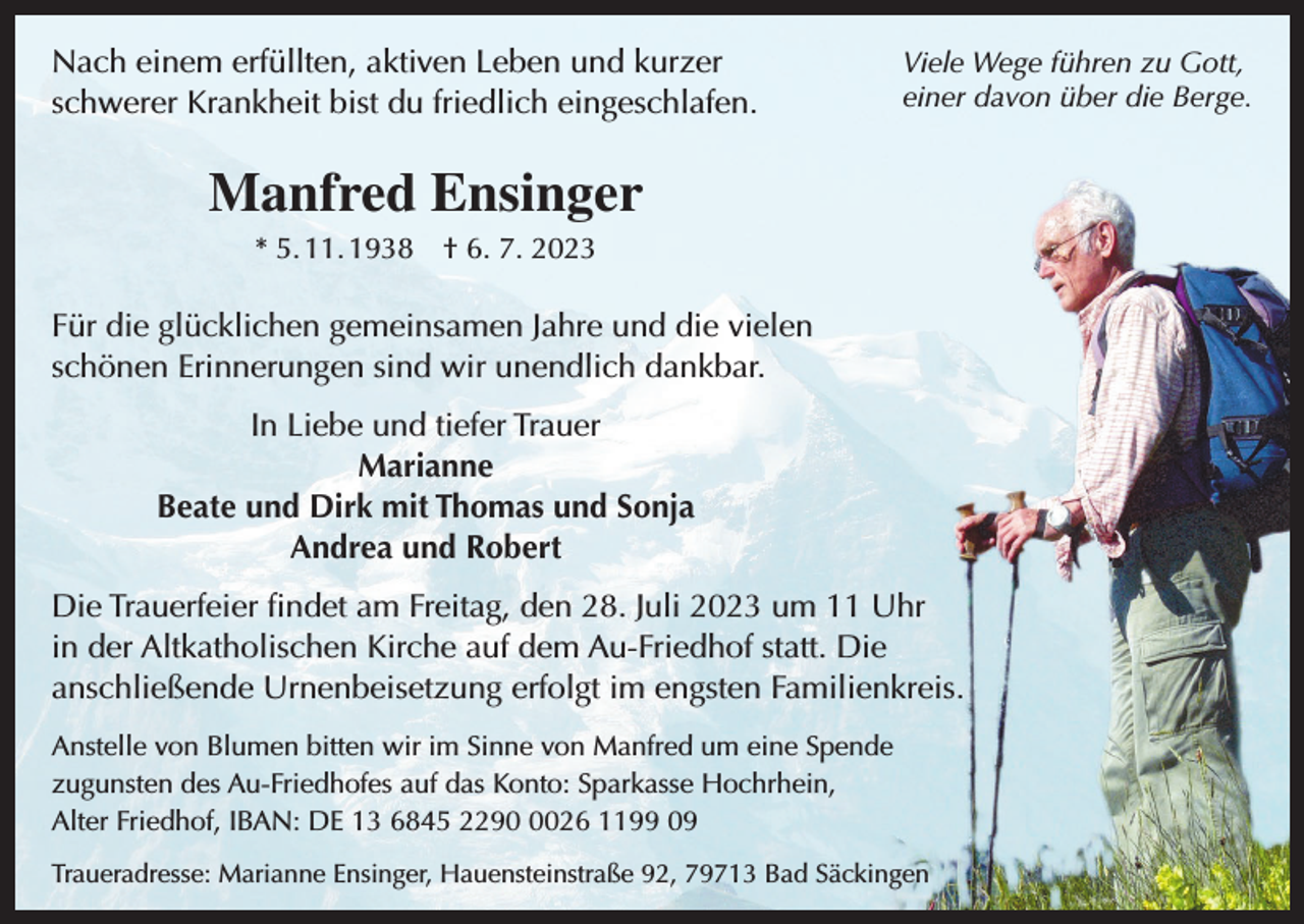 <p>Nach einem erfüllten, aktiven Leben und kurzer<br />schwerer Krankheit bist du friedlich eingeschlafen.</p><p>Viele Wege führen zu Gott,<br />einer davon über die Berge.</p><p>Manfred Ensinger<br />* 5. 11. 1938 † 6. 7. 2023</p><p>Für die glücklichen gemeinsamen Jahre und die vielen<br />schönen Erinnerungen sind wir unendlich dankbar.<br />In Liebe und tiefer Trauer<br />Marianne<br />Beate und Dirk mit Thomas und Sonja<br />Andrea und Robert<br />Die Trauerfeier findet am Freitag, den 28. Juli 2023 um 11 Uhr<br />in der Altkatholischen Kirche auf dem Au-Friedhof statt. Die<br />anschließende Urnenbeisetzung erfolgt im engsten Familienkreis.<br />Anstelle von Blumen bitten wir im Sinne von Manfred um eine Spende<br />zugunsten des Au-Friedhofes auf das Konto: Sparkasse Hochrhein,<br />Alter Friedhof, IBAN: DE 13 6845 229026 1199 09<br />Traueradresse: Marianne Ensinger, Hauensteinstraße 92, 79713 Bad Säckingen</p>
