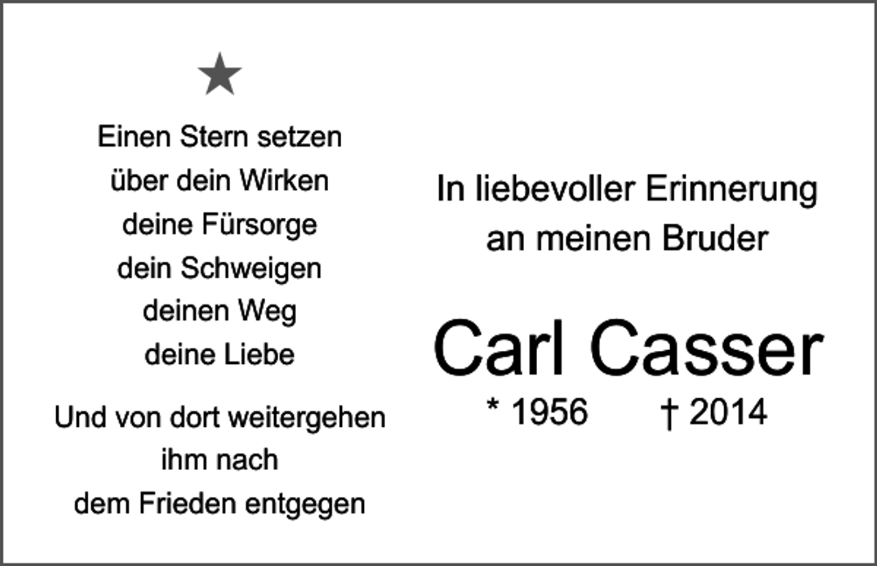 <p>★<br />Einen Stern setzen<br />über dein Wirken<br />deine Fürsorge<br />dein Schweigen<br />deinen Weg<br />deine Liebe<br />Und von dort weitergehen<br />ihm nach<br />dem Frieden entgegen</p><p>In liebevoller Erinnerung<br />an meinen Bruder</p><p>Carl Casser<br />* 1956 † 2014</p>