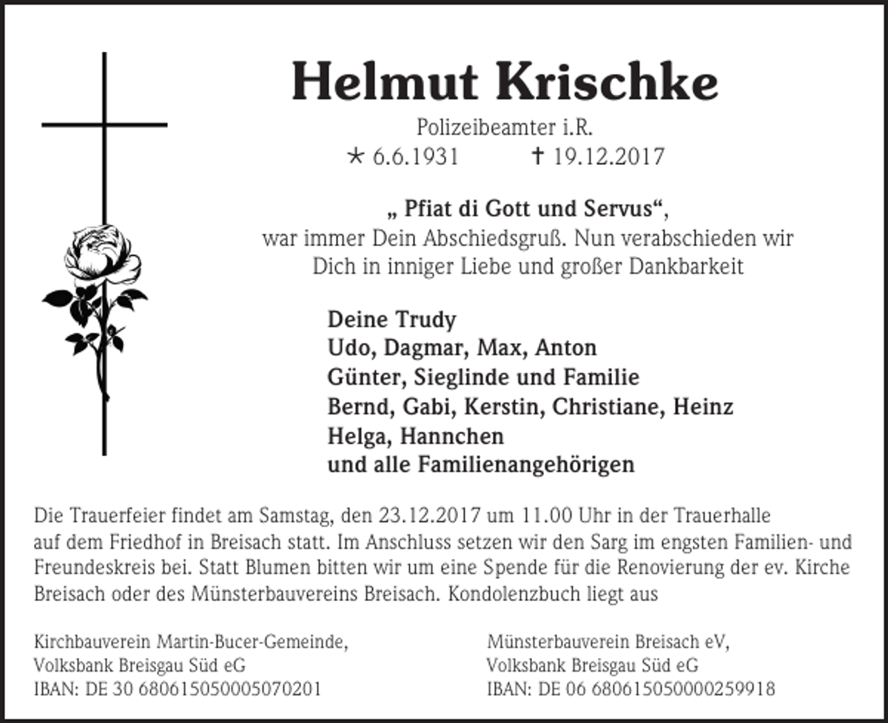 <p>Helmut Krischke<br />Polizeibeamter i.R.<br /> 6.6.1931<br /> 19.12.2017</p><p>„ Pfiat di Gott und Servus“,<br />war immer Dein Abschiedsgruß. Nun verabschieden wir<br />Dich in inniger Liebe und großer Dankbarkeit<br />Deine Trudy<br />Udo, Dagmar, Max, Anton<br />Günter, Sieglinde und Familie<br />Bernd, Gabi, Kerstin, Christiane, Heinz<br />Helga, Hannchen<br />und alle Familienangehörigen<br />Die Trauerfeier findet am Samstag, den 23.12.2017 um 11.00 Uhr in der Trauerhalle<br />auf dem Friedhof in Breisach statt. Im Anschluss setzen wir den Sarg im engsten Familien- und<br />Freundeskreis bei. Statt Blumen bitten wir um eine Spende für die Renovierung der ev. Kirche<br />Breisach oder des Münsterbauvereins Breisach. Kondolenzbuch liegt aus<br />Kirchbauverein Martin-Bucer-Gemeinde,<br />Volksbank Breisgau Süd eG<br />IBAN: DE 30 680615050005070201</p><p>Münsterbauverein Breisach eV,<br />Volksbank Breisgau Süd eG<br />IBAN: DE 080615050000259918</p>