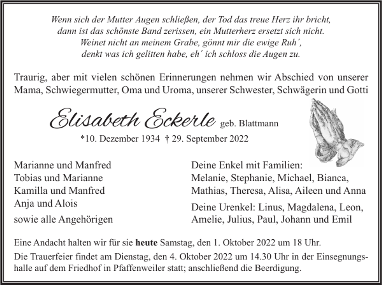 <p>Wenn sich der Mutter Augen schließen, der Tod das treue Herz ihr bricht,<br />dann ist das schönste Band zerissen, ein Mutterherz ersetzt sich nicht.<br />Weinet nicht an meinem Grabe, gönnt mir die ewige Ruh´,<br />denkt was ich gelitten habe, eh´ ich schloss die Augen zu.</p><p>Traurig, aber mit vielen schönen Erinnerungen nehmen wir Abschied von unserer<br />Mama, Schwiegermutter, Oma und Uroma, unserer Schwester, Schwägerin und Gotti</p><p>Elisabeth Eckerle</p><p>geb. Blattmann</p><p>*10. Dezember 1934 † 29. September 2022</p><p>Marianne und Manfred<br />Tobias und Marianne<br />Kamilla und Manfred<br />Anja und Alois<br />sowie alle Angehörigen</p><p>Deine Enkel mit Familien:<br />Melanie, Stephanie, Michael, Bianca,<br />Mathias, Theresa, Alisa, Aileen und Anna<br />Deine Urenkel: Linus, Magdalena, Leon,<br />Amelie, Julius, Paul, Johann und Emil</p><p>Eine Andacht halten wir für sie heute Samstag, den 1. Oktober 2022 um 18 Uhr.<br />Die Trauerfeier findet am Dienstag, den 4. Oktober 2022 um 14.30 Uhr in der Einsegnungshalle auf dem Friedhof in Pfaffenweiler statt; anschließend die Beerdigung.</p>