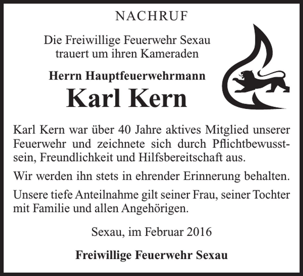 <p>NAC H RU F<br />Die Freiwillige Feuerwehr Sexau<br />trauert um ihren Kameraden<br />Herrn Hauptfeuerwehrmann</p><p>Karl Kern<br />Karl Kern war über 40 Jahre aktives Mitglied unserer<br />Feuerwehr und zeichnete sich durch Pflichtbewusstsein, Freundlichkeit und Hilfsbereitschaft aus.<br />Wir werden ihn stets in ehrender Erinnerung behalten.<br />Unsere tiefe Anteilnahme gilt seiner Frau, seiner Tochter<br />mit Familie und allen Angehörigen.<br />Sexau, im Februar 2016<br />Freiwillige Feuerwehr Sexau</p>
