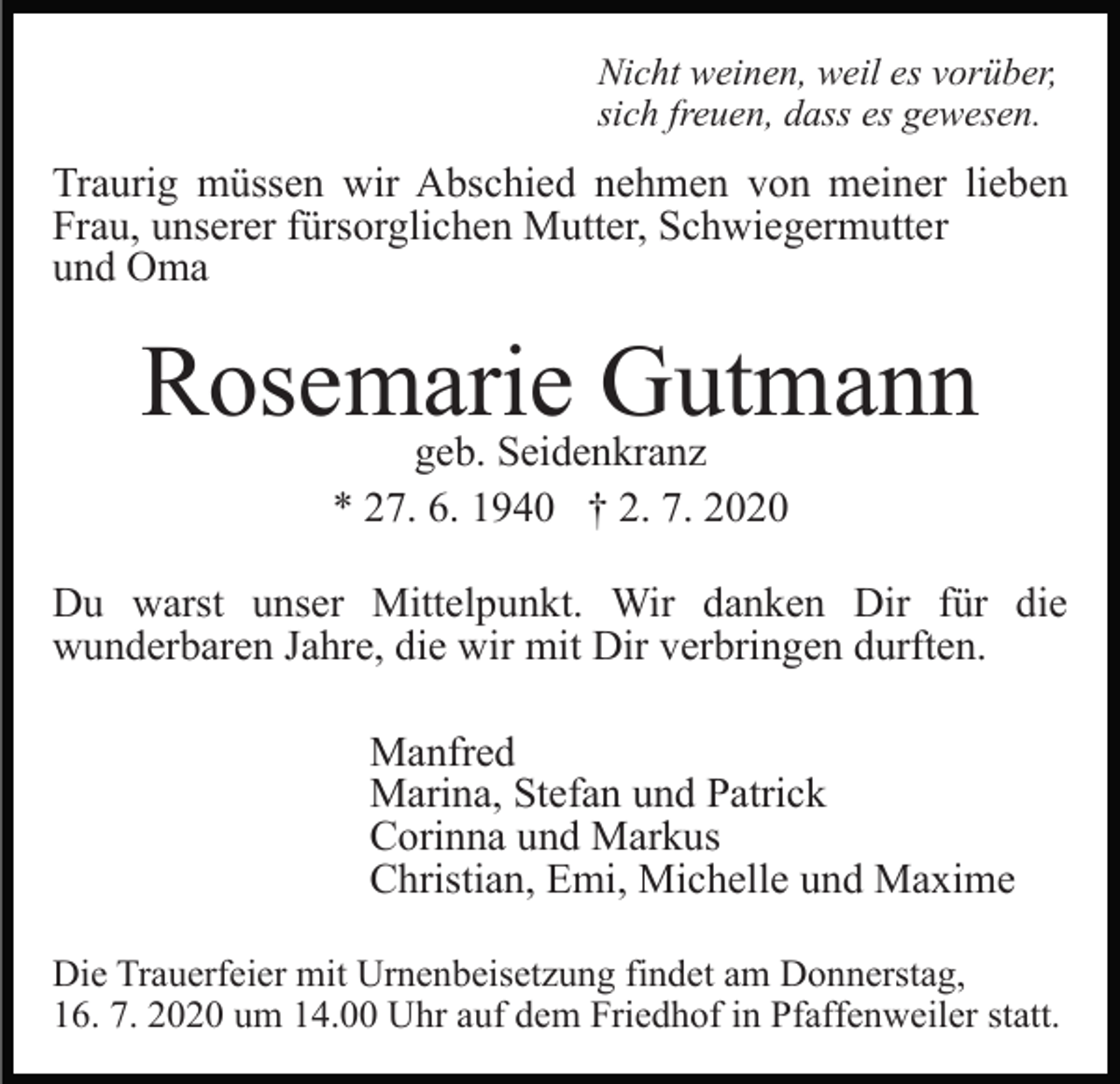 <p>Nicht weinen, weil es vorüber,<br />sich freuen, dass es gewesen.</p><p>Traurig müssen wir Abschied nehmen von meiner lieben<br />Frau, unserer fürsorglichen Mutter, Schwiegermutter<br />und Oma</p><p>Rosemarie<br />Gutmann<br />geb. Seidenkranz<br />* 27. 6. 1940 † 2. 7. 2020<br />Du warst unser Mittelpunkt. Wir danken Dir für die<br />wunderbaren Jahre, die wir mit Dir verbringen durften.<br />Manfred<br />Marina, Stefan und Patrick<br />Corinna und Markus<br />Christian, Emi, Michelle und Maxime<br />Die Trauerfeier mit Urnenbeisetzung findet am Donnerstag,<br />16. 7. 2020 um 14.00 Uhr auf dem Friedhof in Pfaffenweiler statt.</p>