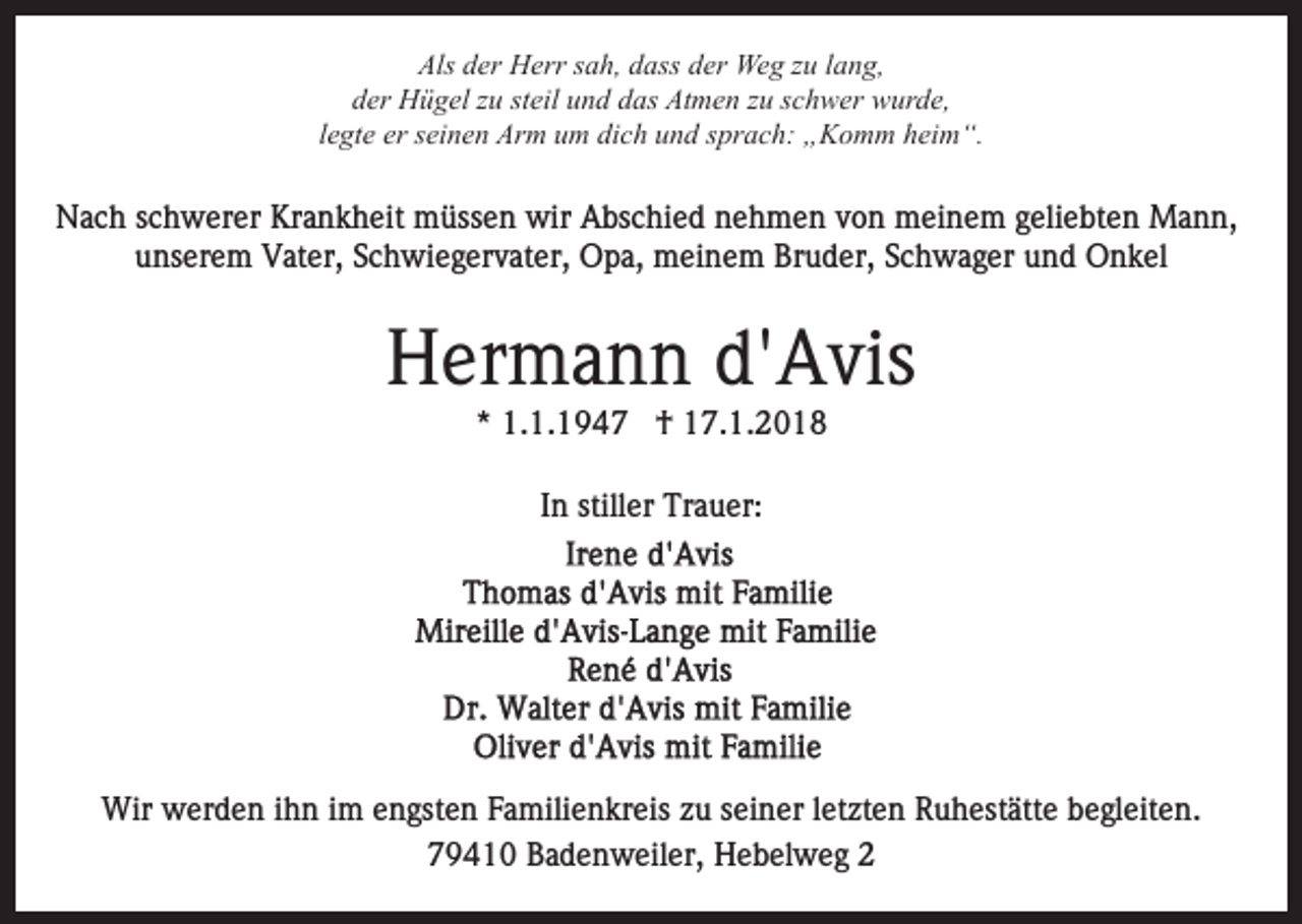 <p>Als dder<br />er Herr<br />H err ssah,<br />a h, ddass<br />ass dder<br />e r Weg<br />We g zzuu llang,<br />a n g,<br />Als<br />der<br />d er Hügel<br />H ü g el zzu<br />u ststeil<br />eil uund<br />n d ddas<br />a s Atmen<br />At m e n zzuu sschwer<br />c h w er wurde,<br />w ur d e ,<br />llegte<br />e gt e er<br />er seinen<br />s ei n e n Arm<br />Ar m um<br />u m dich<br />di c h und<br />u n d sprach:<br />s pr a c h: „Komm<br />„ K o m m heim“.<br />hei m “.</p><p>NNach<br />a c h s schwerer<br />c h w er er Kr<br />a n k h e it müssen<br />m üss e n wir<br />wir Abschied<br />A bs c hi e d nehmen<br />n e h m e n vvon<br />o n meinem<br />m ei n e m ggeliebten<br />e li e bt e n Mann,<br />M a n n,<br />Krankheit<br />uunserem<br />ns er e m Vater,<br />V at er, SSchwiegervater,<br />c h wi e g er v at er, Opa,<br />O p a, meinem<br />m ei n e m Bruder,<br />B r u d er, Schwager<br />S c h w a g er und<br />u n d Onkel<br />O nk el</p><p>HHermann<br />er m a n n d'd'Avis<br />A vis<br />* 1.1.1947<br />1. 1. 1 9 4 7 †<br />† 17.1.2018<br />1 7. 1. 2 0 1 8<br />*<br />In<br />I n stiller<br />still er Trauer:<br />Tr a u er:</p><p>Wir wwerden<br />Wir<br />er d e n i hihn<br />n i im<br />m e engsten<br />n gs t e n Familienkreis<br />F a mili e n kr eis zu<br />z u seiner<br />s ei ner lletzten<br />et zt e n Ruhestätte<br />R u h est ätt e begleiten.<br />b e g l eit e n.<br />79410<br />7 9 4 1 0 Badenweiler,<br />B a d e n w eil er, Hebelweg<br />H e b el w e g</p>