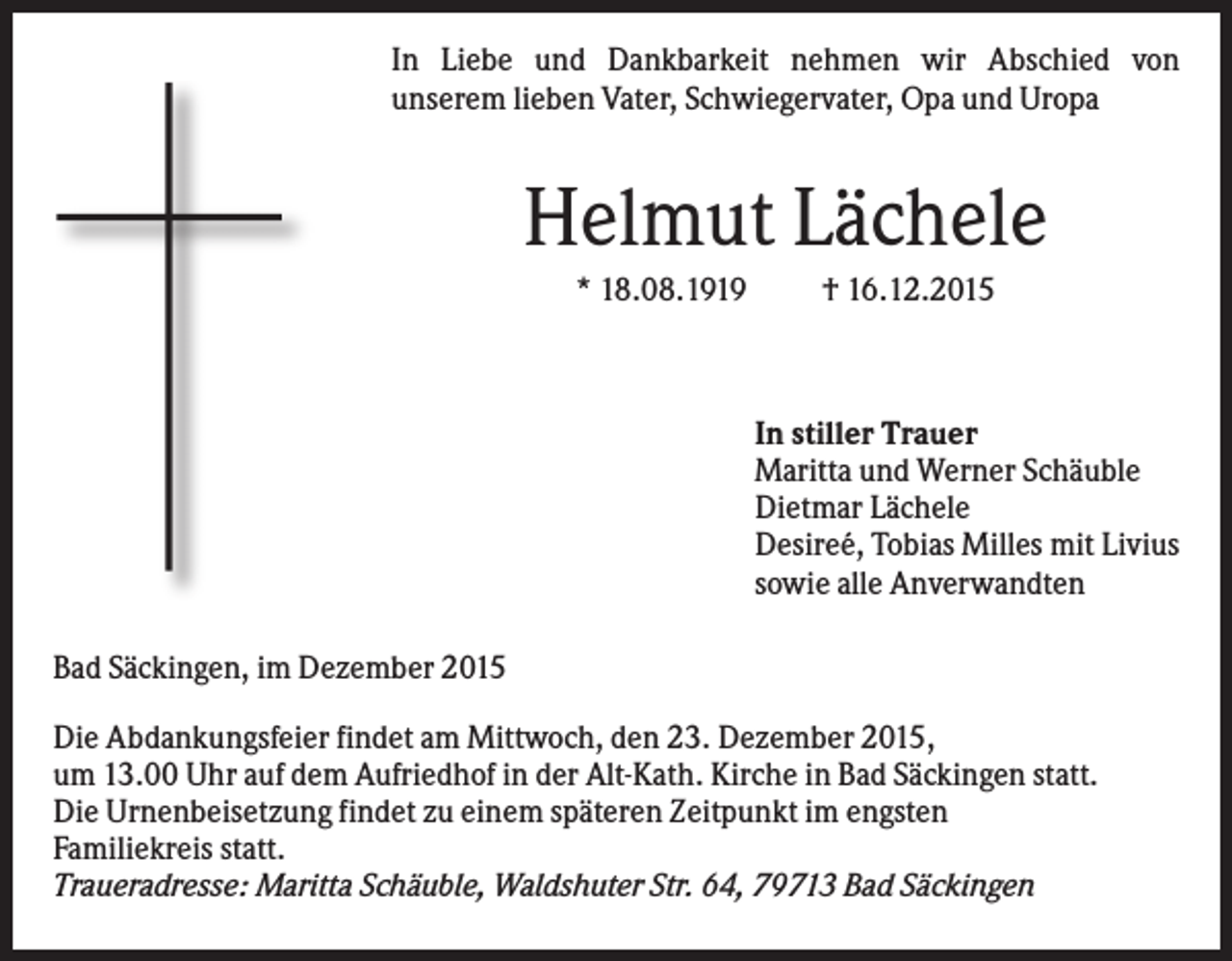 <p>In Liebe und Dankbarkeit nehmen wir Abschied von<br />unserem lieben Vater, Schwiegervater, Opa und Uropa</p><p>Helmut Lächele<br />* 18.08.1919</p><p>† 16.12.2015</p><p>In stiller Trauer<br />Maritta und Werner Schäuble<br />Dietmar Lächele<br />Desireé, Tobias Milles mit Livius<br />sowie alle Anverwandten<br />Bad Säckingen, im Dezember 2015<br />Die Abdankungsfeier findet am Mittwoch, den 23. Dezember 2015,<br />um 13.00 Uhr auf dem Aufriedhof in der Alt-Kath. Kirche in Bad Säckingen statt.<br />Die Urnenbeisetzung findet zu einem späteren Zeitpunkt im engsten<br />Familiekreis statt.<br />Traueradresse: Maritta Schäuble, Waldshuter Str. 64, 79713 Bad Säckingen</p>