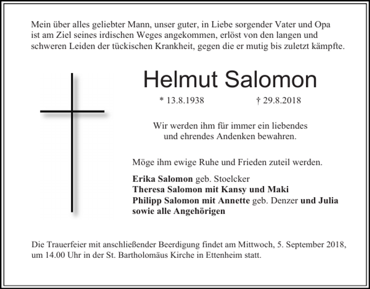 <p>Mein über alles geliebter Mann, unser guter, in Liebe sorgender Vater und Opa<br />ist am Ziel seines irdischen Weges angekommen, erlöst von den langen und<br />schweren Leiden der tückischen Krankheit, gegen die er mutig bis zuletzt kämpfte.</p><p>Helmut Salomon<br />* 13.8.1938</p><p>† 29.8.2018</p><p>Wir werden ihm für immer ein liebendes<br />und ehrendes Andenken bewahren.<br />Möge ihm ewige Ruhe und Frieden zuteil werden.<br />Erika Salomon geb. Stoelcker<br />Theresa Salomon mit Kansy und Maki<br />Philipp Salomon mit Annette geb. Denzer und Julia<br />sowie alle Angehörigen</p><p>Die Trauerfeier mit anschließender Beerdigung findet am Mittwoch, 5. September 2018,<br />um 14.00 Uhr in der St. Bartholomäus Kirche in Ettenheim statt.</p>