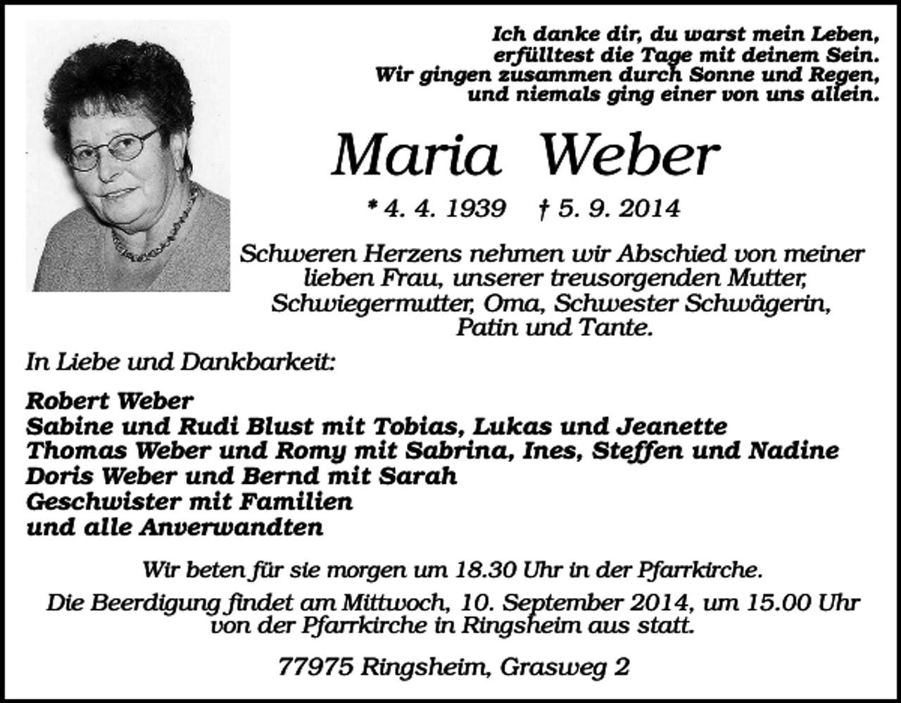 <p>Ich danke dir, du warst mein Leben,<br />erfülltest die Tage mit deinem Sein.<br />Wir gingen zusammen durch Sonne und Regen,<br />und niemals ging einer von uns allein.</p><p>Maria Weber<br />* 4. 4. 1939</p><p>† 5. 9. 2014</p><p>Schweren Herzens nehmen wir Abschied von meiner<br />lieben Frau, unserer treusorgenden Mutter,<br />Schwiegermutter, Oma, Schwester Schwägerin,<br />Patin und Tante.<br />In Liebe und Dankbarkeit:<br />Robert Weber<br />Sabine und Rudi Blust mit Tobias, Lukas und Jeanette<br />Thomas Weber und Romy mit Sabrina, Ines, Steffen und Nadine<br />Doris Weber und Bernd mit Sarah<br />Geschwister mit Familien<br />und alle Anverwandten<br />Wir beten für sie morgen um 18.30 Uhr in der Pfarrkirche.<br />Die Beerdigung findet am Mittwoch, 10. September 2014, um 15.00 Uhr<br />von der Pfarrkirche in Ringsheim aus statt.</p><p>77975 Ringsheim, Grasweg 2</p>