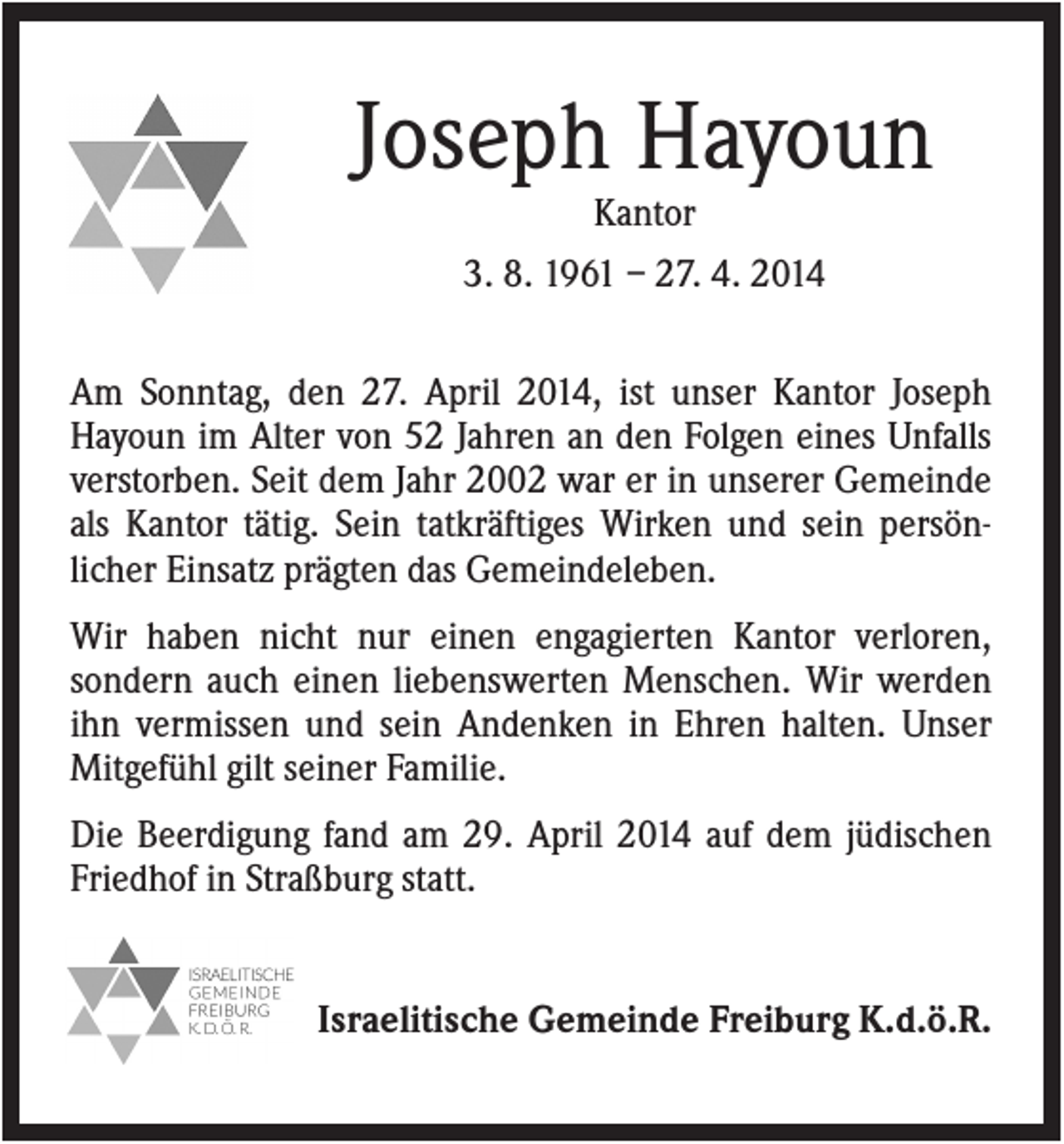 <p>Joseph Hayoun<br />Kantor<br />3. 8. 1961 – 27. 4. 2014<br />Am Sonntag, den 27. April 2014, ist unser Kantor Joseph<br />Hayoun im Alter von 52 Jahren an den Folgen eines Unfalls<br />verstorben. Seit dem Jahr 2002 war er in unserer Gemeinde<br />als Kantor tätig. Sein tatkräftiges Wirken und sein persönlicher Einsatz prägten das Gemeindeleben.<br />Wir haben nicht nur einen engagierten Kantor verloren,<br />sondern auch einen liebenswerten Menschen. Wir werden<br />ihn vermissen und sein Andenken in Ehren halten. Unser<br />Mitgefühl gilt seiner Familie.<br />Die Beerdigung fand am 29. April 2014 auf dem jüdischen<br />Friedhof in Straßburg statt.</p><p>Israelitische Gemeinde Freiburg K.d.ö.R.</p>