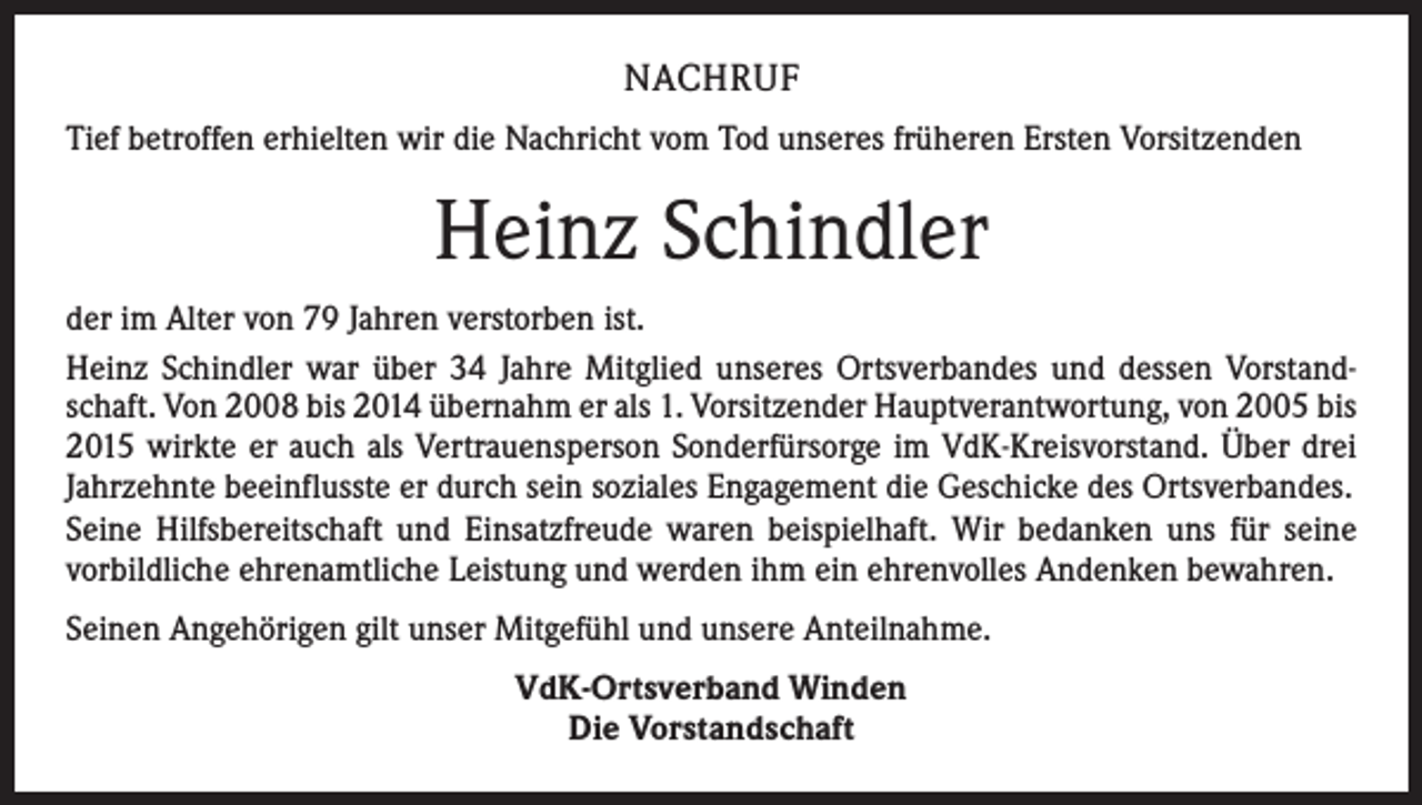 <p>NACHRUF<br />Tief betroffen erhielten wir die Nachricht vom Tod unseres früheren Ersten Vorsitzenden</p><p>Heinz Schindler<br />der im Alter von 79 Jahren verstorben ist.<br />Heinz Schindler war über 34 Jahre Mitglied unseres Ortsverbandes und dessen Vorstandschaft. Von 2008 bis 2014 übernahm er als 1. Vorsitzender Hauptverantwortung, von 2005 bis<br />2015 wirkte er auch als Vertrauensperson Sonderfürsorge im VdK-Kreisvorstand. Über drei<br />Jahrzehnte beeinflusste er durch sein soziales Engagement die Geschicke des Ortsverbandes.<br />Seine Hilfsbereitschaft und Einsatzfreude waren beispielhaft. Wir bedanken uns für seine<br />­vorbildliche ehrenamtliche Leistung und werden ihm ein ehrenvolles Andenken bewahren.<br />Seinen Angehörigen gilt unser Mitgefühl und unsere Anteilnahme.<br />VdK-Ortsverband Winden<br />Die Vorstandschaft</p>