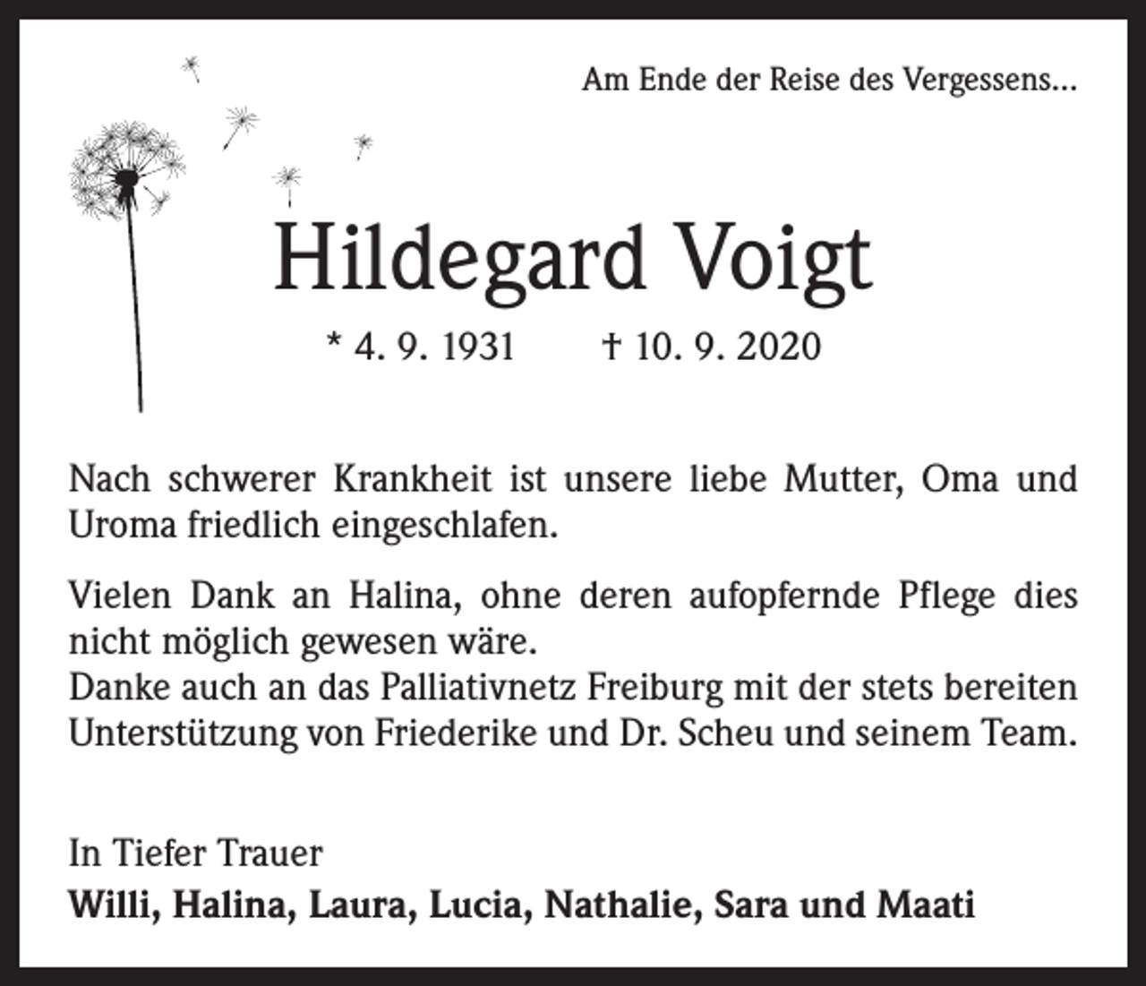<p>Am Ende der Reise des Vergessens...</p><p>Hildegard Voigt<br />* 4. 9. 1931 † 10. 9. 2020<br />Nach schwerer Krankheit ist unsere liebe Mutter, Oma und<br />­Uroma friedlich eingeschlafen.<br />Vielen Dank an Halina, ohne deren aufopfernde Pflege dies<br />nicht möglich gewesen wäre.<br />Danke auch an das Palliativnetz Freiburg mit der stets bereiten<br />Unterstützung von Friederike und Dr. Scheu und seinem Team.<br />In Tiefer Trauer<br />Willi, Halina, Laura, Lucia, Nathalie, Sara und Maati</p>