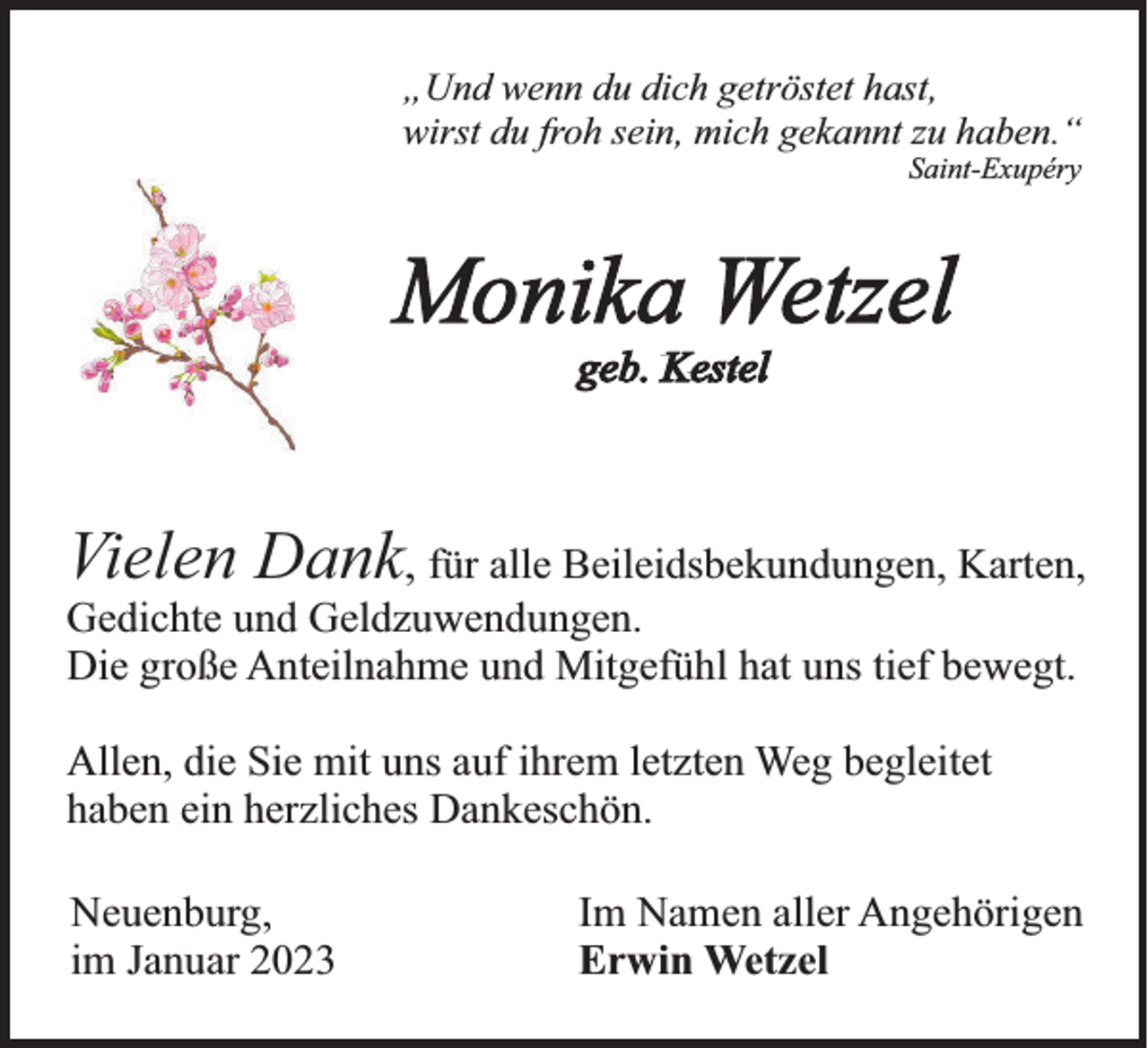 <p>„Und wenn du dich getröstet hast,<br />wirst du froh sein, mich gekannt zu haben.“<br />Saint-Exupéry</p><p>Monika Wetzel<br />geb. Kestel</p><p>Vielen Dank, für alle Beileidsbekundungen, Karten,<br />Gedichte und Geldzuwendungen.<br />Die große Anteilnahme und Mitgefühl hat uns tief bewegt.<br />Allen, die Sie mit uns auf ihrem letzten Weg begleitet<br />haben ein herzliches Dankeschön.<br />Neuenburg,<br />im Januar 2023</p><p>Im Namen aller Angehörigen<br />Erwin Wetzel</p>
