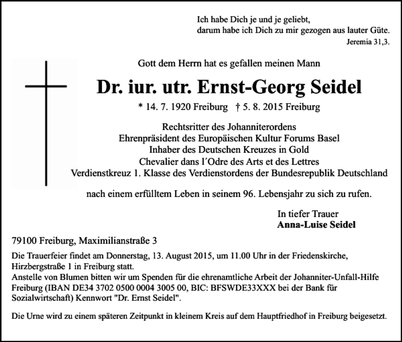 <p>Ich habe Dich je und je geliebt,<br />darum habe ich Dich zu mir gezogen aus lauter Güte.<br />Jeremia 31,3.</p><p>Gott dem Herrn hat es gefallen meinen Mann</p><p>Dr. iur. utr. Ernst-Georg Seidel<br />* 14. 7. 1920 Freiburg † 5. 8. 2015 Freiburg</p><p>Rechtsritter des Johanniterordens<br />Ehrenpräsident des Europäischen Kultur Forums Basel<br />Inhaber des Deutschen Kreuzes in Gold<br />Chevalier dans l´Odre des Arts et des Lettres<br />Verdienstkreuz 1. Klasse des Verdienstordens der Bundesrepublik Deutschland<br />nach einem erfülltem Leben in seinem 96. Lebensjahr zu sich zu rufen.<br />In tiefer Trauer<br />Anna-Luise Seidel<br />79100 Freiburg, Maximilianstraße 3<br />Die Trauerfeier findet am Donnerstag, 13. August 2015, um 11.00 Uhr in der Friedenskirche,<br />Hirzbergstraße 1 in Freiburg statt.<br />Anstelle von Blumen bitten wir um Spenden für die ehrenamtliche Arbeit der Johanniter-Unfall-Hilfe<br />Freiburg (IBAN DE34 3702 0504 3005 00, BIC: BFSWDE33XXX bei der Bank für<br />Sozialwirtschaft) Kennwort "Dr. Ernst Seidel".<br />Die Urne wird zu einem späteren Zeitpunkt in kleinem Kreis auf dem Hauptfriedhof in Freiburg beigesetzt.</p>