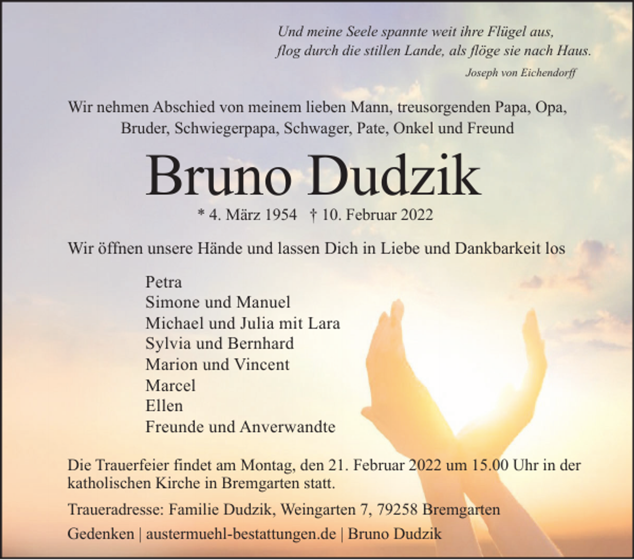 <p>Und meine Seele spannte weit ihre Flügel aus,<br />flog durch die stillen Lande, als flöge sie nach Haus.<br />Joseph von Eichendorff</p><p>Wir nehmen Abschied von meinem lieben Mann, treusorgenden Papa, Opa,<br />Bruder, Schwiegerpapa, Schwager, Pate, Onkel und Freund</p><p>Bruno Dudzik<br />* 4. März 1954 † 10. Februar 2022</p><p>Wir öffnen unsere Hände und lassen Dich in Liebe und Dankbarkeit los<br />Petra<br />Simone und Manuel<br />Michael und Julia mit Lara<br />Sylvia und Bernhard<br />Marion und Vincent<br />Marcel<br />Ellen<br />Freunde und Anverwandte<br />Die Trauerfeier findet am Montag, den 21. Februar 2022 um 15.00 Uhr in der<br />katholischen Kirche in Bremgarten statt.<br />Traueradresse: Familie Dudzik, Weingarten 7, 79258 Bremgarten<br />Gedenken | austermuehl-bestattungen.de | Bruno Dudzik</p>