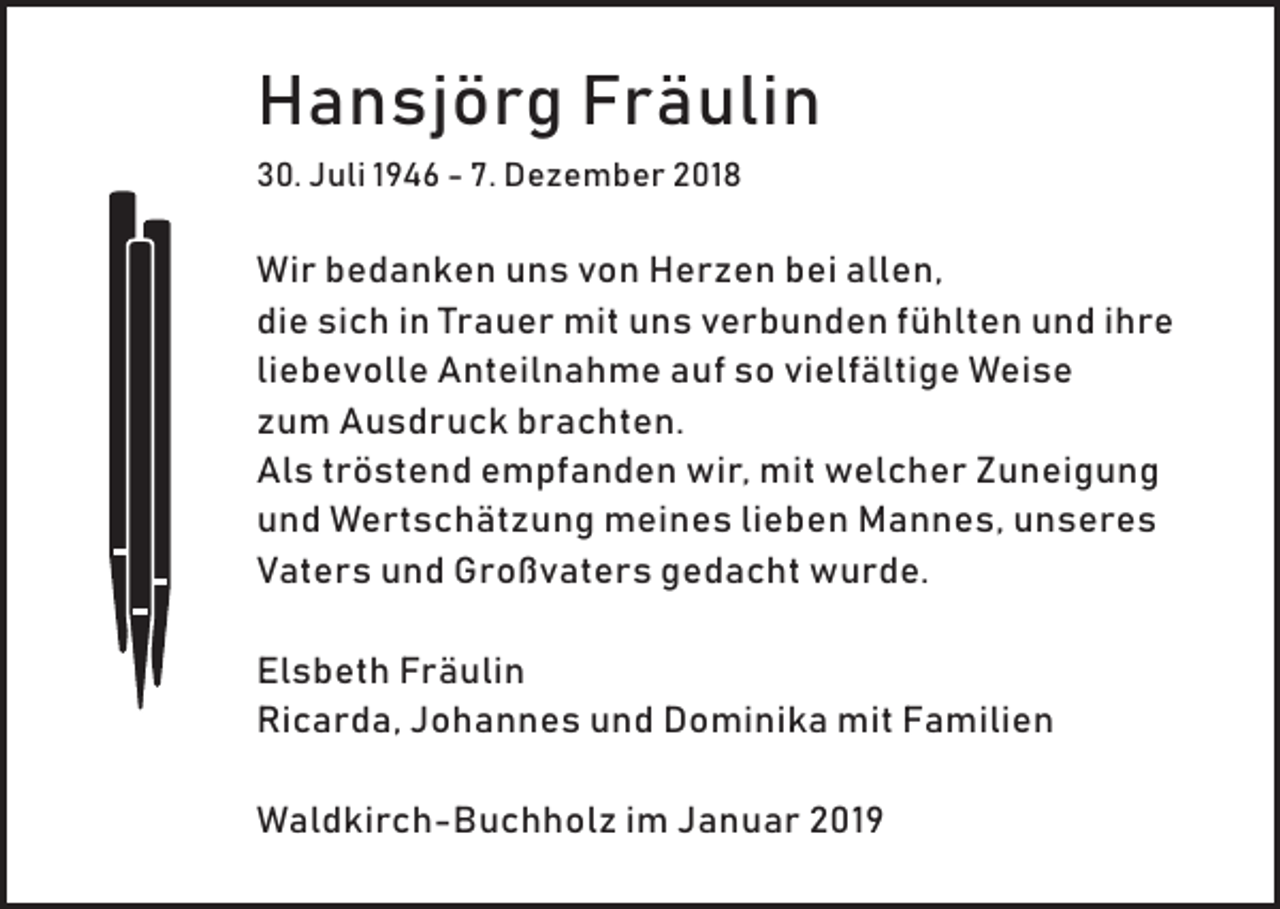 <p>Hansjörg Fräulin<br />30. Juli 1946 - 7. Dezember 2018</p><p>Wir bedanken uns von Herzen bei allen,<br />die sich in Trauer mit uns verbunden fühlten und ihre<br />liebevolle Anteilnahme auf so vielfältige Weise<br />zum Ausdruck brachten.<br />Als tröstend empfanden wir, mit welcher Zuneigung<br />und Wertschätzung meines lieben Mannes, unseres<br />Vaters und Großvaters gedacht wurde.<br />Elsbeth Fräulin<br />Ricarda, Johannes und Dominika mit Familien<br />Waldkirch-Buchholz im Januar 2019</p>