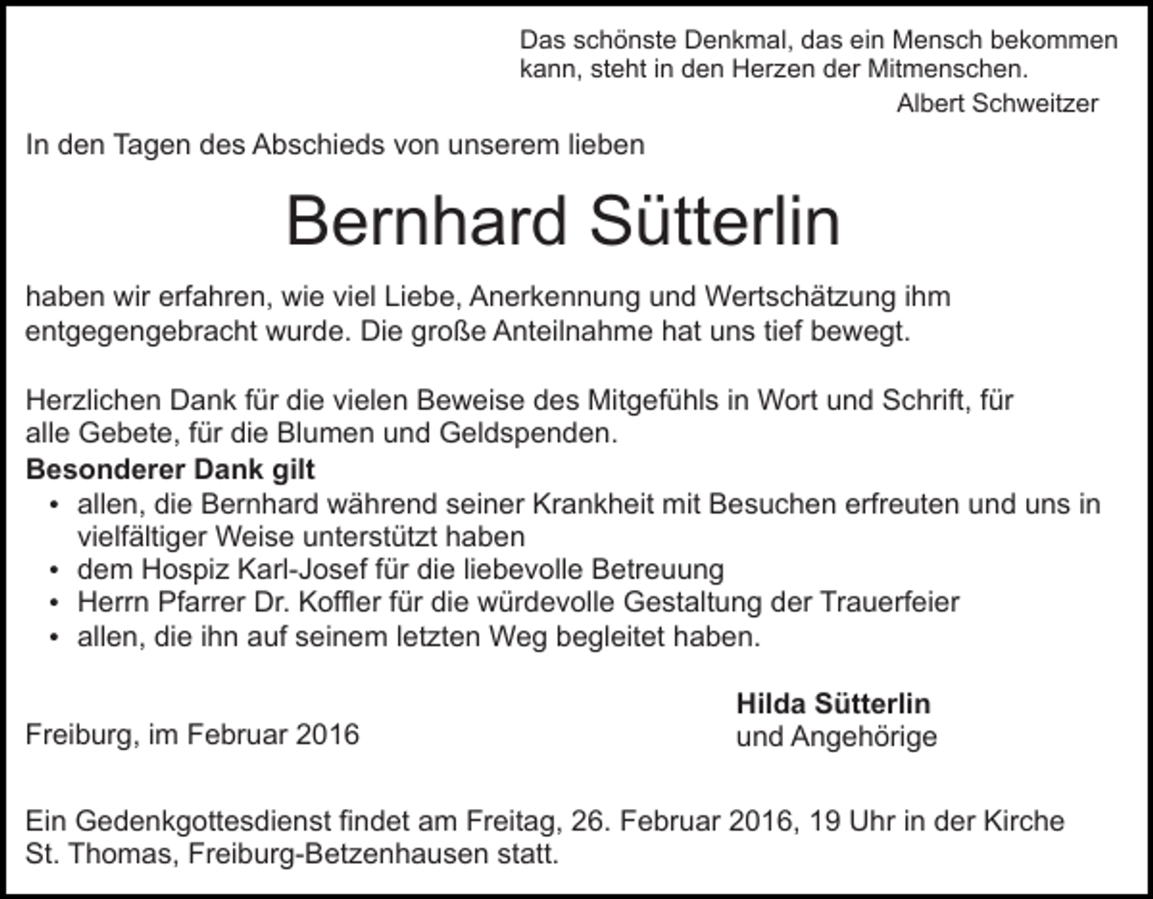 <p>Das schönste Denkmal, das ein Mensch bekommen<br />kann, steht in den Herzen der Mitmenschen.<br />Albert Schweitzer</p><p>In den Tagen des Abschieds von unserem lieben</p><p>Bernhard Sütterlin<br />haben wir erfahren, wie viel Liebe, Anerkennung und Wertschätzung ihm<br />entgegengebracht wurde. Die große Anteilnahme hat uns tief bewegt.<br />Herzlichen Dank für die vielen Beweise des Mitgefühls in Wort und Schrift, für<br />alle Gebete, für die Blumen und Geldspenden.<br />Besonderer Dank gilt<br />allen, die Bernhard während seiner Krankheit mit Besuchen erfreuten und uns in<br />vielfältiger Weise unterstützt haben<br />dem Hospiz Karl-Josef für die liebevolle Betreuung<br />Herrn Pfarrer Dr. Koffler für die würdevolle Gestaltung der Trauerfeier<br />allen, die ihn auf seinem letzten Weg begleitet haben.<br />Freiburg, im Februar 2016</p><p>Hilda Sütterlin<br />und Angehörige</p><p>Ein Gedenkgottesdienst findet am Freitag, 26. Februar 2016, 19 Uhr in der Kirche<br />St. Thomas, Freiburg-Betzenhausen statt.</p>