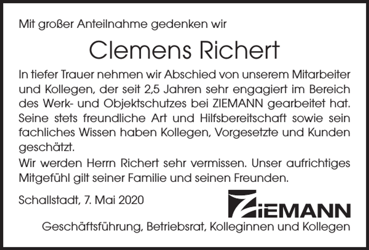 <p>Mit großer Anteilnahme gedenken wir</p><p>Clemens Richert<br />In tiefer Trauer nehmen wir Abschied von unserem Mitarbeiter<br />und Kollegen, der seit 2,5 Jahren sehr engagiert im Bereich<br />des Werk- und Objektschutzes bei ZIEMANN gearbeitet hat.<br />Seine stets freundliche Art und Hilfsbereitschaft sowie sein<br />fachliches Wissen haben Kollegen, Vorgesetzte und Kunden<br />geschätzt.<br />Wir werden Herrn Richert sehr vermissen. Unser aufrichtiges<br />Mitgefühl gilt seiner Familie und seinen Freunden.<br />Schallstadt, 7. Mai 2020<br />Geschäftsführung, Betriebsrat, Kolleginnen und Kollegen</p>
