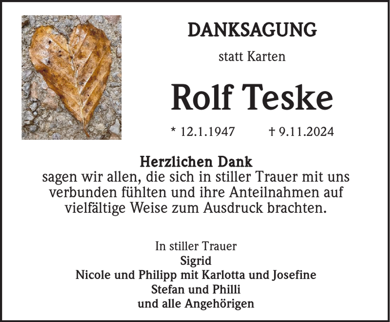 <p>DANKSAGUNG<br />statt Karten</p><p>Rolf Teske<br />* 12.1.1947</p><p>† 9.11.2024</p><p>Herzlichen Dank<br />sagen wir allen, die sich in stiller Trauer mit uns<br />verbunden fühlten und ihre Anteilnahmen auf<br />vielfältige Weise zum Ausdruck brachten.<br />In stiller Trauer<br />Sigrid<br />Nicole und Philipp mit Karlotta und Josefine<br />Stefan und Philli<br />und alle Angehörigen</p>