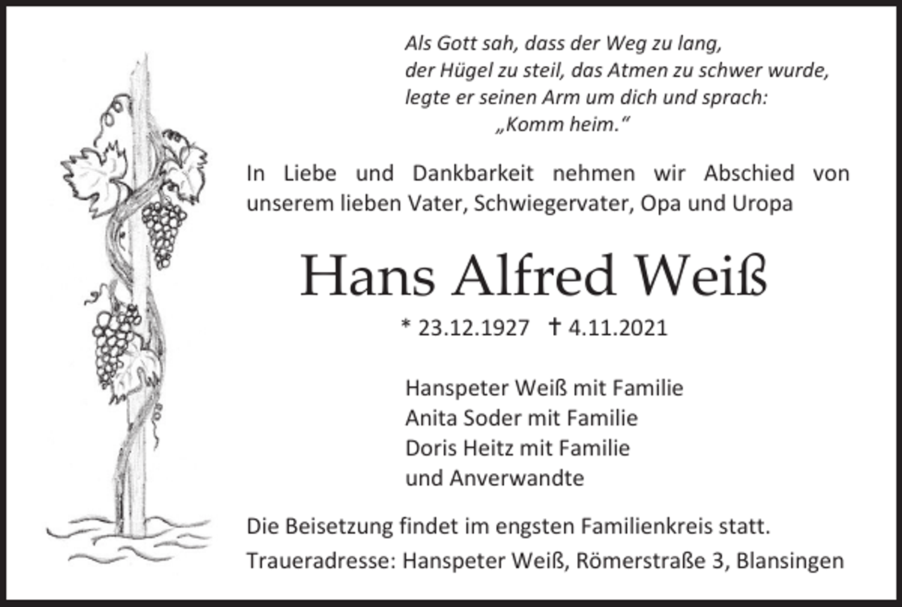 <p>Als Gott sah, dass der Weg zu lang,<br />der Hügel zu steil, das Atmen zu schwer wurde,<br />legte er seinen Arm um dich und sprach:<br />„Komm heim.“</p><p>In Liebe und Dankbarkeit nehmen wir Abschied von<br />unserem lieben Vater, Schwiegervater, Opa und Uropa</p><p>Hans Alfred Weiß<br />* 23.12.1927  4.11.2021<br />Hanspeter Weiß mit Familie<br />Anita Soder mit Familie<br />Doris Heitz mit Familie<br />und Anverwandte<br />Die Beisetzung findet im engsten Familienkreis statt.<br />Traueradresse: Hanspeter Weiß, Römerstraße 3, Blansingen<br />Traueradresse: Hanspeter Weiß, Römerstraße 3, Blansingen</p>
