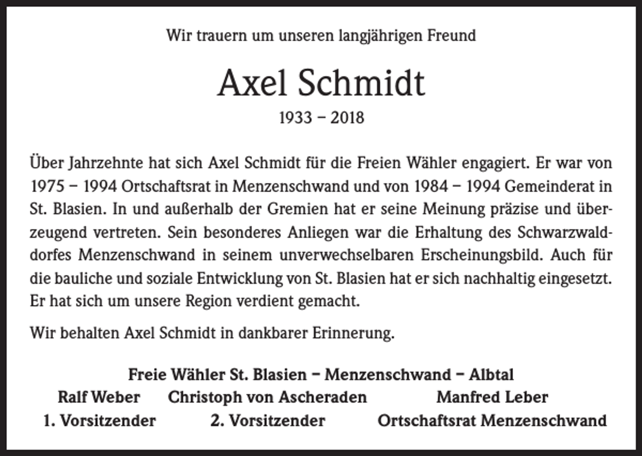 <p>Wir trauern um unseren langjährigen Freund</p><p>Axel Schmidt<br />1933 – 2018<br />Über Jahrzehnte hat sich Axel Schmidt für die Freien Wähler engagiert. Er war von<br />1975 – 1994 Ortschaftsrat in Menzenschwand und von 1984 – 1994 Gemeinderat in<br />St. Blasien. In und außerhalb der Gremien hat er seine Meinung präzise und überzeugend vertreten. Sein besonderes Anliegen war die Erhaltung des Schwarzwalddorfes Menzenschwand in seinem unverwechselbaren Erscheinungsbild. Auch für<br />die bauliche und soziale Entwicklung von St. Blasien hat er sich nachhaltig eingesetzt.<br />Er hat sich um unsere Region verdient gemacht.<br />Wir behalten Axel Schmidt in dankbarer Erinnerung.<br />Freie Wähler St. Blasien – Menzenschwand – Albtal<br />Ralf Weber Christoph von Ascheraden<br />Manfred Leber<br />1. Vorsitzender<br />2. Vorsitzender<br />Ortschaftsrat Menzenschwand</p>