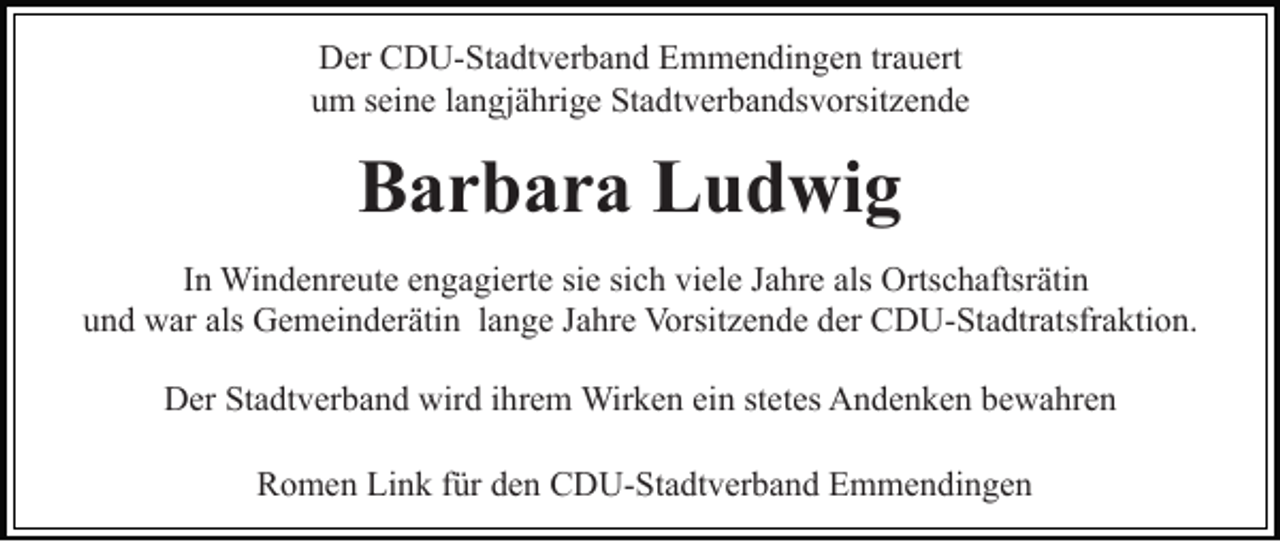 <p>Der CDU-Stadtverband Emmendingen trauert<br />um seine langjährige Stadtverbandsvorsitzende</p><p>Barbara Ludwig<br />In Windenreute engagierte sie sich viele Jahre als Ortschaftsrätin<br />und war als Gemeinderätin lange Jahre Vorsitzende der CDU-Stadtratsfraktion.<br />Der Stadtverband wird ihrem Wirken ein stetes Andenken bewahren<br />Romen Link für den CDU-Stadtverband Emmendingen</p>