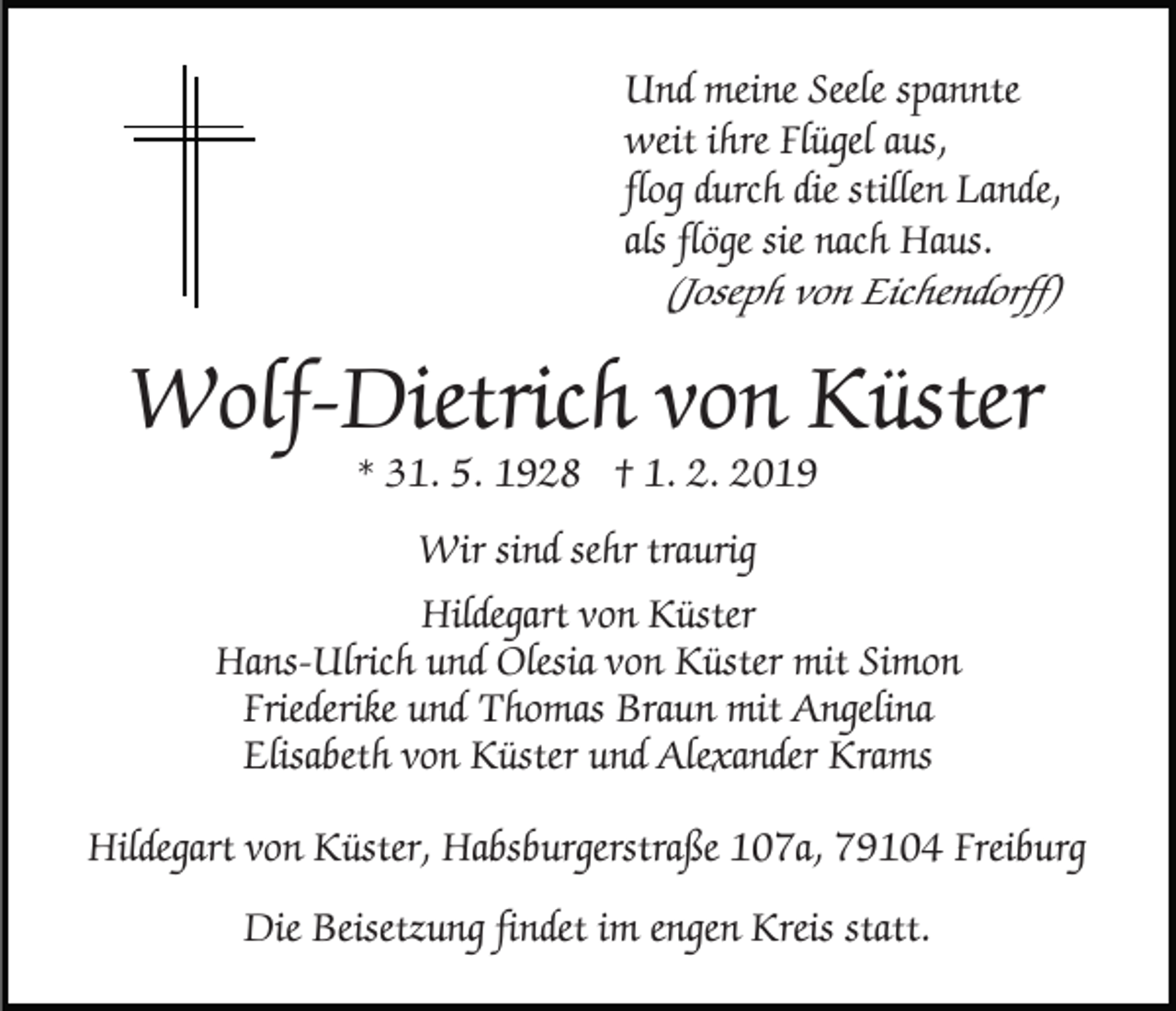 <p>Und meine Seele spannte<br />weit ihre Flügel aus,<br />flog durch die stillen Lande,<br />als flöge sie nach Haus.<br />(Joseph von Eichendorff)</p><p>Wolf-Dietrich von Küster<br />* 31. 5. 1928 † 1. 2. 2019</p><p>Wir sind sehr traurig<br />Hildegart von Küster<br />Hans-Ulrich und Olesia von Küster mit Simon<br />Friederike und Thomas Braun mit Angelina<br />Elisabeth von Küster und Alexander Krams<br />Hildegart von Küster, Habsburgerstraße 107a, 79104 Freiburg<br />Die Beisetzung findet im engen Kreis statt.</p>
